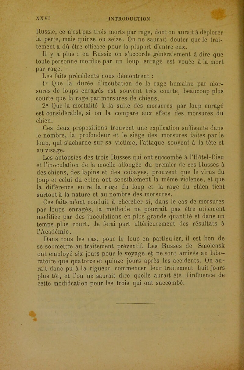 Russie, ce n’estpas trois morls par rage, donton auraita d^plorer la perte, raais quinze ou seize. On ne saurait douler quele Irai- lemenla dft 6lre efflcace pour la plupart d’enire eux- II y a plus : en Russie on s’accorde generalement a dire que loule personne mordue par un loup enrage est vouee a la morl par rage. Les fails precedents nous demonlrent : 1“ Que la duree d’incubation de la rage humaine par nior- sures de loups enrages est souvent trbs courle, beaucoup plus courle que la rage parmorsures de chiens. 2“ Que la mortalite a la suite des morsures par loup enrag6 est considerable, si on la compare aux elTets des morsures du chien. Ces deux propositions trouvent une explication suffisante dans le nombre, la profondeur et le siege des morsures faltes par le loup, qui s’acharne sur sa victime, I’attaque souvent oi la tfite et au visage. Les autopsies des trois Russes qui ont succombe a l’H6tel-Dieu et I’inoculation de la moelle allongee du premier de ces Russes a des chiens, des lapins et des cobayes, prouvent que le virus du loup et celui du chien ont sensiblement la m6me violence, el que la dilference entre la rage du loup et la rage du chien tient surtouta la nature el au nombre des morsures. Ces fails m’ont conduit a chercher si, dans le cas de morsures par loups enrages, la methode ne pourrait pas 6lre utileraent inodifiee par des inoculations en plus grande quantile et dans un temps plus court, Je ferai part ullerieurement des r6sultats a I’Academie. Dans tous les cas, pour le loup en particulier, il est bon de se soiimettre au traitement preventif. Les Russes de Smolensk ont employ^ six jours pour le voyage et ne sonl arrives au labo- ratoire que qualorzeel quinze jours apres les accidents. On au- rait done pu ala rigueur commencer leur traitement hull jours plus I6t, et Ton ne saurait dire quelle aurait 6le I’influence de cette moditicalion pour les trois qui ont succomb6.