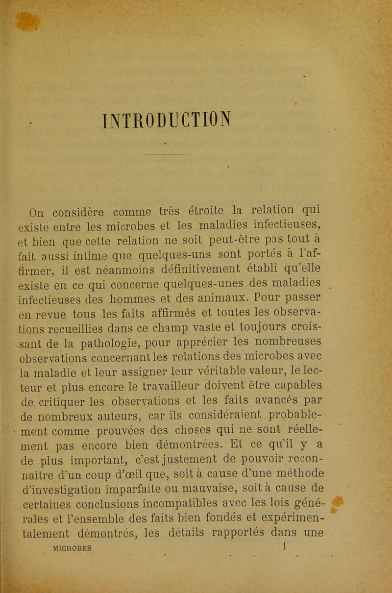 On considere comme tres etroite la relation qui exisle enlre les microbes et les maladies infeclieuses, el bien que celle relation ne soil peut-etre pas tout a fait aiissi intime que quelques-uns sent portes a 1 af- firmer, it est neanmoins definitivement etabli qu’elle exisle en ce qui concerne quelques-unes des maladies infeclieuses des bommes et des animaux. Pour passer en revue tous les fails affirm6s et loutes les observa- tions recueillies dans ce champ vaste el toujours crois- sant de la pathologie, pour apprecier les nombreuses observations concernant les relations des microbes avec la maladie et leur assigner leur veritable valeur, lelec- teur et plus encore le Iravailleur doivent etre capables de criliquer les observations et les fails avanc^'S par de nombreux auleurs, car ils consideraient probable- ment comme prouvees des choses qui ne sent reelle- ment pas encore bien demonlrees. El ce qu’il y a de plus important, c’est justement de pouvoir recon- nailre d’un coup d’oeil que, soil a cause d’une methode d’investigation imparfaile ou mauvaise, soil a cause de cerlaines conclusions incompatibles avec les lois gene- rales et I’ensemble des fails bien fondes et experimen- lalement demonlres, les details rapportes dans une MICROBES