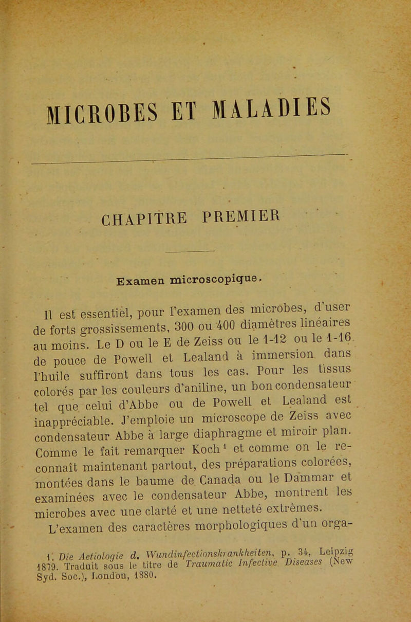 MICROBES ET MALADIES CHAPITRE PREMIER Examen microscopique. II est essential, pour rexamen des microbes, d user de forts grossissemenls, 300 ou 400 diametres Imeaires au moins. Le D ou le E de Zeiss ou le 1-12 ou le 1-16. de pouce de Powell et Lealand a immersion dans riiuile suffiront dans lous les cas. Pour les lissus colores par les couleurs d’aniline, un bon condonsatear tel que. celui d’Abbe ou de Powell et Lealand est inappreciable. J’emploie un microscope de Zeiss avec condensateur Abbe a large diaphragme el miroir plan. Comme le fail remarquer Koch ‘ et comme on le re- connait maintenant parlout, des preparations colorees, monlees dans le baume de Canada ou le Dammar el examinees avec le condensateur Abbe, montrcnt les microbes avec une clarte el une neltete extremes. L’examen des caracleres morphologiques d’un orga- \: Die Aetiologie d. WimdinfectionsJaanlclieJten, P- 34, Leipzig 1819. Traduil sous le litre de Traumatic Infeciive Diseases (iNew Syd. Soc.), f.ondou, 1880.