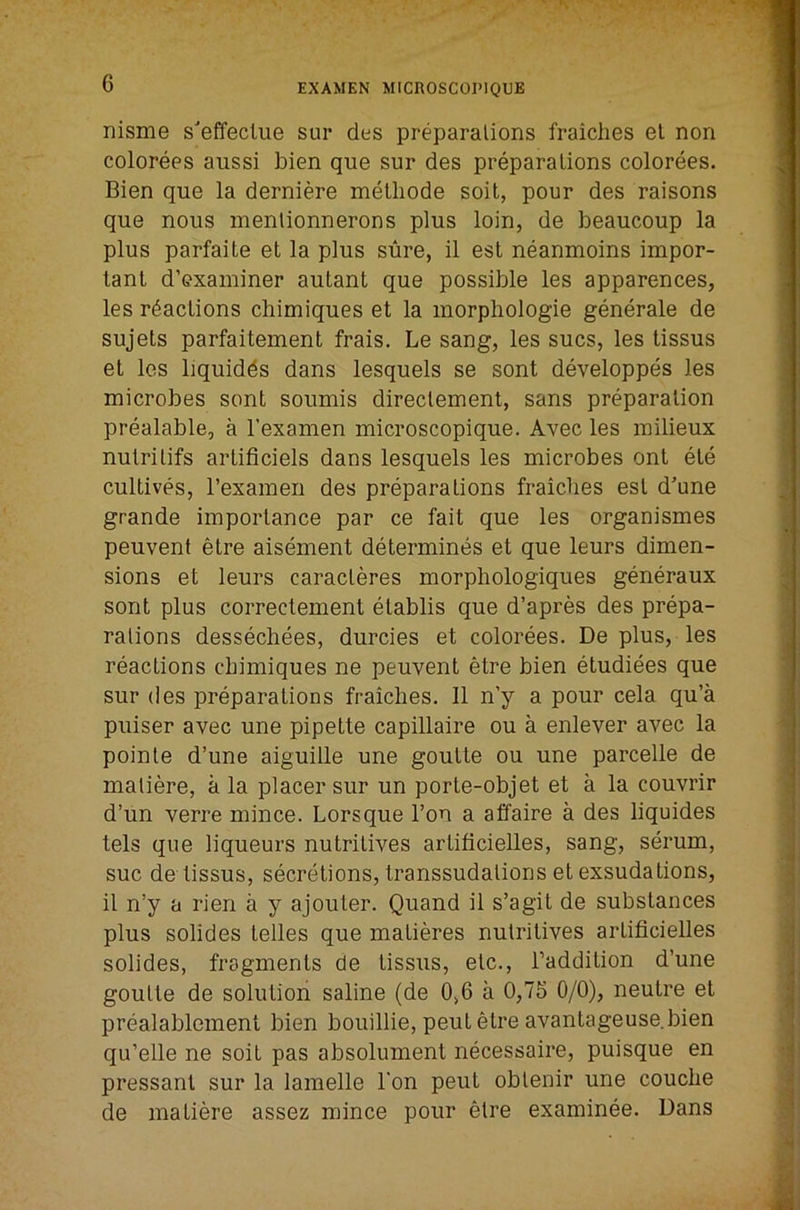 nisme s'effeclue sur des preparations fraiches el non colorees aussi bien que sur des preparations colorees. Bien que la derniere melliode soil, pour des raisons que nous menlionnerons plus loin, de beaucoup la plus parfaite et la plus sure, il est neanmoins impor- tant d’examiner autant que possible les apparences, les reactions cliimiques et la morphologie generale de sujets parfaitement frais. Le sang, les sues, les tissus et les liquidds dans lesquels se sent developpes les microbes sent soumis direclement, sans preparation prealable, a I’examen microscopique. Avec les milieux nutritifs artificiels dans lesquels les microbes ont ete cultives, rexamen des preparations fraiclies est d'une grande importance par ce fait que les organismes peuvent etre aisement determines et que leurs dimen- sions et leurs caracleres morphologiques generaux sent plus correctement etablis que d’apres des prepa- rations dessechees, durcies et colorees. De plus, les reactions chimiques ne peuvent etre bien etudiees que sur (les preparations fraiches. 11 n’y a pour cela qu’a puiser avec une pipette capillaire ou a enlever avec la pointe d’une aiguille une goulte ou une parcelle de matiere, a la placer sur un porte-objet et a la couvrir d’un verre mince. Lorsque Ton a affaire a des liquides tels que liqueurs nutritives artificielles, sang, serum, sue de tissus, secr(ations, transsudations et exsudations, il n’y a rien a y ajouler. Quand il s’agit de substances plus solides telles que matieres nutritives artificielles solides, fragments de tissus, etc., Taddilion d’une goulte de solution saline (de 0,6 a 0,75 0/0), neutre et prealablement bien bouillie, pent etre avantageuse bien qu’elle ne soil pas absolument necessaire, puisque en pressant sur la lamelle Ton pent oblenir une couche de matiere assez mince pour etre examinee. Dans