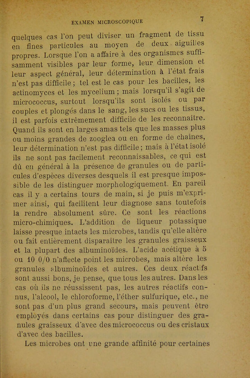 quelques cas Ton peut diviser un fragment de tissu en fines parlicules au moyen de deux aiguilles propres. Lorsque Ton a affaire a des organismes suffi- samment visibles par leur forme, leur dimension et leur aspect general, leur determination h I’etat frais n’est pas difficile; tel est le cas pour les bacilles, les aclinomyces et les mycelium ; mais lorsqu il s agit de micrococcus, surtout lorsqu’ils sont isoles ou par couples et plonges dans le sang, les sues ou les lissus, il est parfois extremement difficile de les reconnaitre. Quand ils sont en larges amas tels que les masses plus ou moins grandes de zoogiea ou en forme de chaines, leur determination n’est pas difficile; mais al’etatisole ils ne sont pas facilement reconnaissables, ee qui est du en general a la presence de granules ou de parli- cules d’especes diverses desquels il est presque impos- sible de les distinguer morphologiquement. En pared cas il y a certains tours de main, si je puis m’expri- mer ainsi, qui facilitent leur diagnose sans toulefois la rendre absolument sure. Ce sont les reactions micro-chimiques. L’addition de liqueur potassique laisse presque intacts les microbes, landis qu’elle altere ou fait entierement disparaitre les granules graisseux et la plupart des albuminoides. L’acide acetique a 5 ou 10 0/0 n’affecte point les microbes, mais altere les granules albuminoides et aulres. Ces deux react:fs sont aussi bons, je pense, que tons lesautres. Dans les cas oil ils ne reussissent pas, les aulres reactifs con- nus, I’alcool, le chloroforme, Tether sulfurique, etc., ne sont pas d’un plus grand secours, mais peuvent etre employes dans certains cas pour distinguer des gra- nules graisseux d'avec des micrococcus ou des cristaux d’avec des bacilles. Les microbes ont ime grande affinite pour certaines