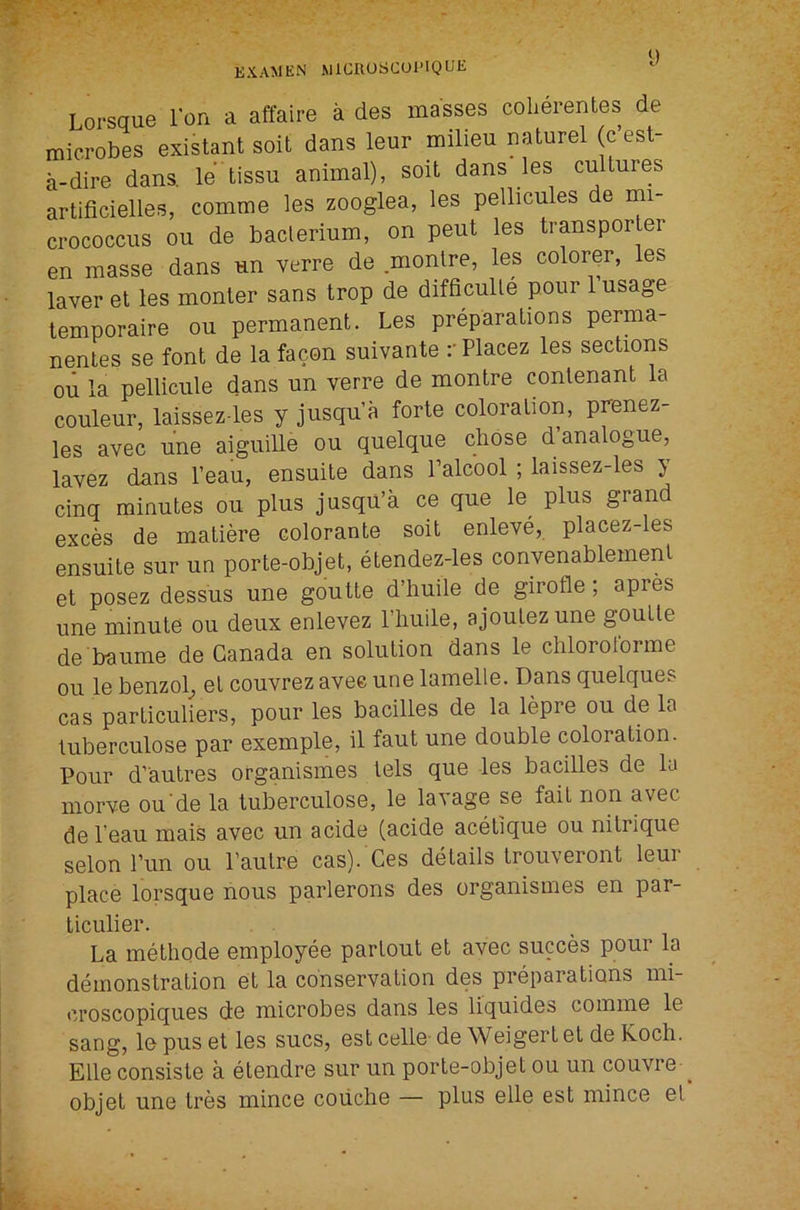 U Lorsque I'on a affaire a des masses colierentes de microbes existant soil dans leur milieu naturel (c’est- a-dire dans, le'tissu animal), soil dans les cultures artificielles, comme les zooglea, les pellicules de mi- crococcus ou de bacterium, on pent les transporter en masse dans un verre de .montre, les colorqr, les laver et les monter sans trop de difficulle pour 1 usage lemporaire ou permanent. Les preparations perma- nentes se font de la facon suivante rPlacez les sections ou la pellicule dans un verre de montre contenant la couleur, laissez-les y jusqu’a forte coloration, prenez- les avec une aiguille ou quelque chose d analogue, lavez dans I’eau, ensuite dans Talcool ; laissez-les } cinq minutes ou plus jusqu’a ce que le^ plus grand exces de matiere colorante soit enleve, placez-les ensuite sur un porte-objet, etendez-les convenablement et posez dessus une goutte d’huile de girofle; apres une minute ou deux enlevez I’liuile, ajoulez une goutte de 'baume de Canada en solution dans le chlorotorme ou le benzol^ et couvrez avee une lamelle. Dans quelques cas particuliers, pour les bacilles de la lepre ou de la tuberculose par exemple, il faut une double coloration. Pour d’autres organismes tels que les bacilles de lu morve ou de la tuberculose, le lavage se fait non avec de I’eau mais avec un acide (acide acetique ou nitrique selon run ou I’autre cas). Ces details trouveront leur place lorsque nous parlerons des organismes en par- ticulier. La methode employee partout et avec succes pour la demonstration et la conservation des preparations mi- croscopiques de microbes dans les liquides comme le sang, le pus et les sues, est celle- de Weigert et de Koch. Elle consiste a etendre sur un porte-objet ou un couvre ^ objet une tres mince coiiche — plus elle est mince el