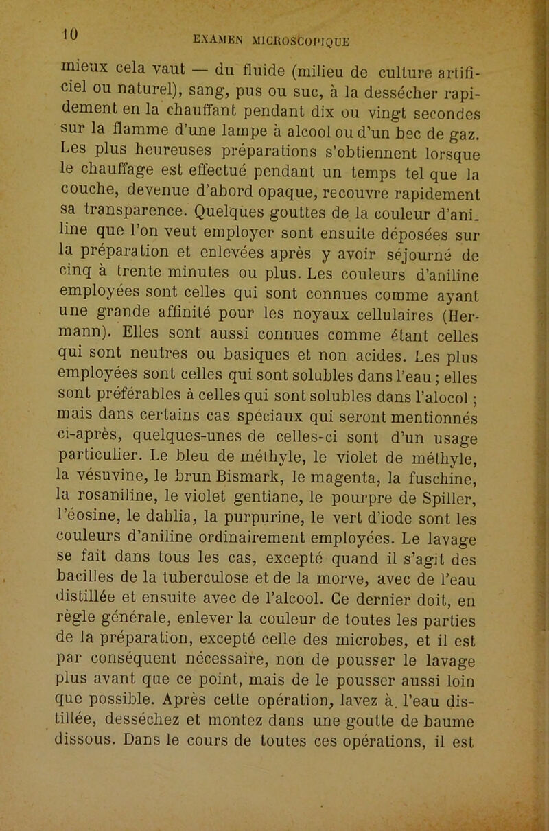 niieux cela vaut — dii fluide (milieu de culture arlifi- ciel ou naturel), sang, pus ou sue, a la dessecher rapi- dement en la cliauffant pendant dix ou vingt secondes sur la flamme d’une lampe a alcool ou d’un bee de gaz. Les plus lieureuses preparations s’obtiennent lorsque le cliauffage est effectue pendant un temps tel que la couche, devenue d’abord opaque, recouvre rapidement sa transparence. Quelques gouttes de la couleur d’ani. line que Ton veut employer sont ensuite deposees sur la preparation et enlevees apres y avoir sejourne de cinq a trente minutes ou plus. Les couleurs d’aniline employees sont cellos qui sont connues comme ayant une grande affinild pour les noyaux cellulaires (Her- mann). Elies sont aussi connues comme dtant cellos qui sont neutres ou basiques et non acides. Les plus employees sont cellos qui sont solubles dans I’eau; elles sont preferables a cellos qui sont solubles dans I’alocol; mais dans certains cas speciaux qui seront mentionnes ci-apres, quelques-unes de celles-ci sont d’un usage particulier. Le bleu de melhyle, le violet de methyle, la vesuvine, le brun Bismark, le magenta, la fuschine, la rosaniline, le violet gentiane, le pourpre de Spiller, I’eosine, le dahlia, la purpurine, le vert d’iode sont les couleurs d’aniline ordinairement employees. Le lavage se fait dans tons les cas, excepte quand il s’agit des badlles de la tuberculose et de la morve, avec de I’eau distillde et ensuite avec de I’alcool. Ce dernier doit, en regie generale, enlever la couleur de toutes les parties de la preparation, exceptd celle des microbes, et il est par consequent necessaire, non de pousser le lavage plus avant que ce point, mais de le pousser aussi loin que possible. Apres cette operation, lavez a. I’eau dis- lillee, dessecliez et montez dans une goutte de baume dissous. Dans le cours de toutes ces operations, il est