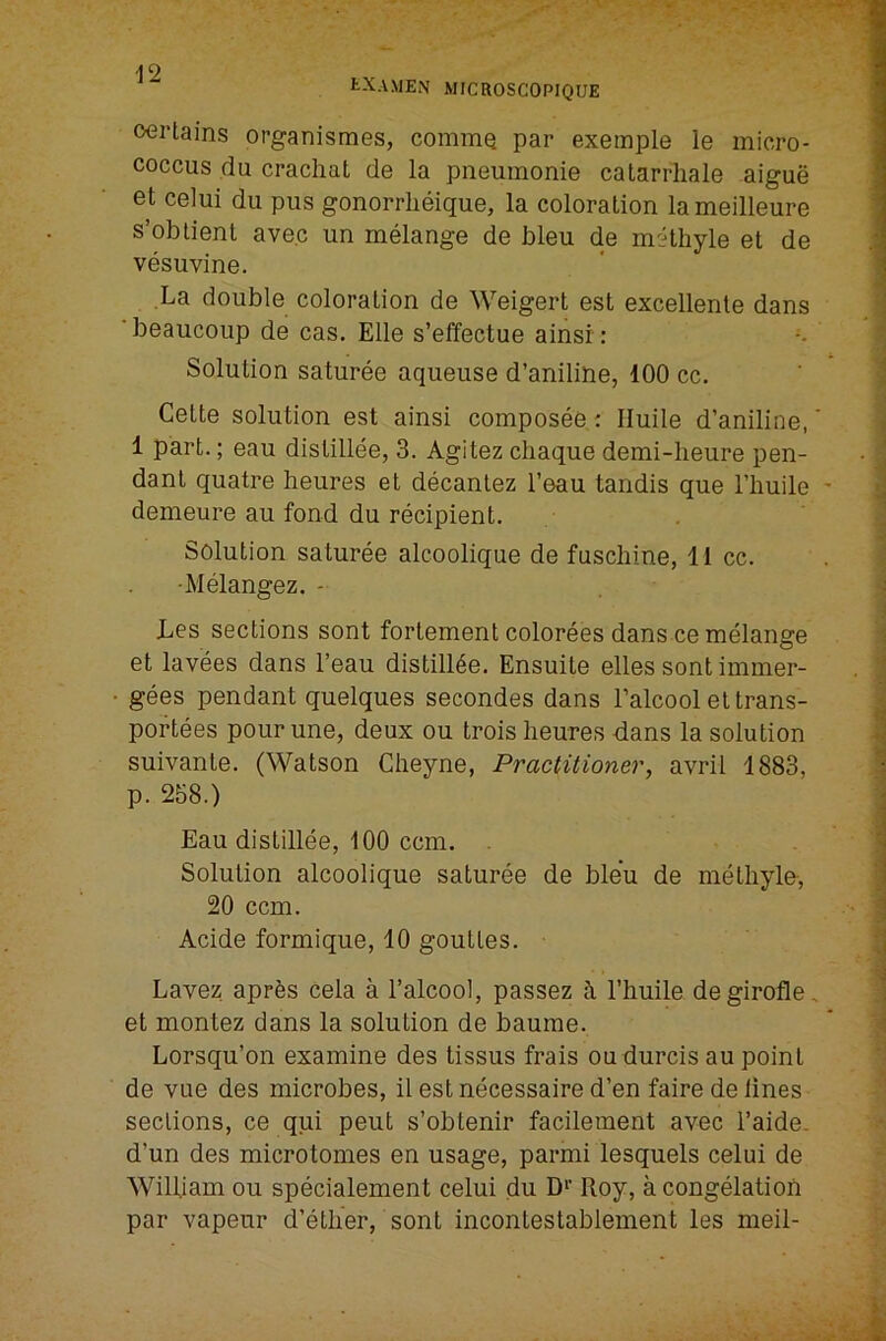 tXAMEN MICROSCOPIQUE certains organismes, commQ par exemple le micro- coccus du crachat de la pneumonie catarrliale aigue et celui du pus gonorrlieique, la coloration lameilleure s’obtient ave.c un melange de bleu de m'ithyle et de vesuvine. La double coloration de Weigert est excellente dans ‘beaucoup de cas. Elle s’effectue ainsi : Solution saturee aqueuse d’anilihe, 100 cc. Cette solution est ainsi composee c Iluile d’aniline,' 1 part.; eau dislillee, 3. Agitez chaque demi-heure pen- dant quatre heures et decanlez I’eau tandis que I’huile demeure au fond du recipient. Solution saturee alcoolique de fuschine, 11 cc. •Melangez. - Les sections sont fortement colorees dans ce melange et lavees dans I’eau distill^e. Ensuite elles sont immer- gees pendant quelques secondes dans I’alcool ettrans- poftees pourune, deux ou trois heures dans la solution suivante. (Watson Cheyne, Practitioner, avril 1883, p. 258.) Eau distillee, 100 ccm. . Solution alcoolique saturee de bleu de methylu, 20 ccm. Acide formique, 10 gouttes. Lavez aprfes cela a I’alcool, passez h I’huile degirofle, et montez dans la solution de baume. Lorsqu’on examine des tissus frais ou durcis au point de VLie des microbes, il est necessaire d’en fairede lines sections, ce qui pent s’obtenir facilement avec I’aide. d’un des microtomes en usage, parmi lesquels celui de William ou specialement celui du D*’ Roy, a congelation par vapeur d’etlier, sont incontestablement les meil-