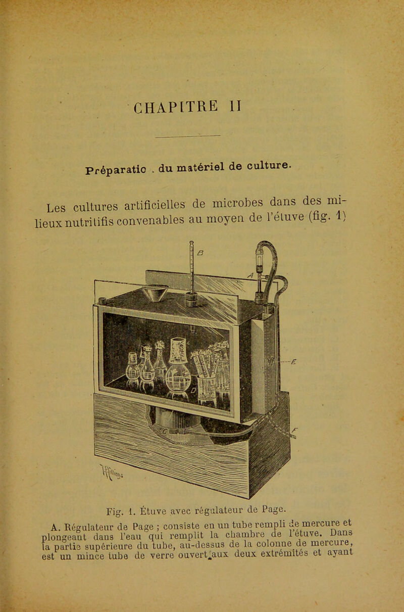 CHAPITRE II Pr6paratio . du materiel de culture. Les cultures artificielles de microbes dans des mi- lieux nutrilifis convenables au moyen de I’eluve (fig. 1) Fig. 1. Etuve avec r^gulateur de Page. A. R6gulateur de Page ; cousiste en un tube rempli Je mei’cure et plongeaut dans I’eau qui remplit la chambi-e de 16tuve. Dans la parlie sup6rieure du tube, au-dessus de la coloiioe de mercure, est un mince tube de verre ouvert.aux deux. extr6mit6s et ayant