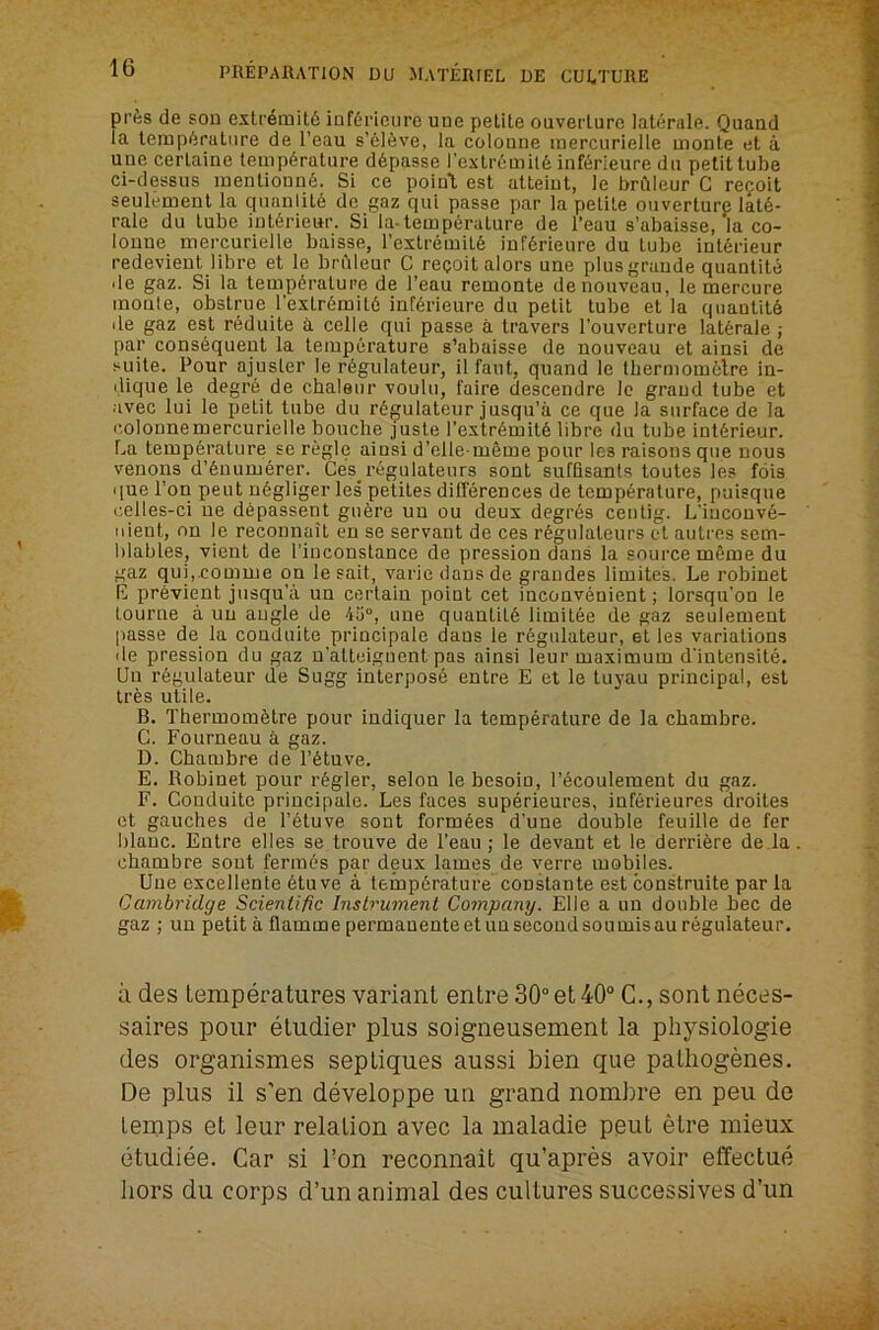 pi'^is de sou extremit6 iuKrieure une petite ouverlure laterale. Quaud la temperature de I’eau s’eieve, la coloune mercurielle monte et a. uue cerlaine temp6rature d6passe rextr6mil6 inferieure da petit tube ci-dessus menlionn6. Si ce poiuT est alteiut, le brilleur C re?oit seulement la quanlite de gaz qai passe par la petite oiiverturp late- rale du tube int6rie«r. Si la-temperature de I’eau s’abaisse, la co- loune mercurielle baisse, I’extremite inferieure du lube int6rieur redevient libre et le bruleur C recoil alors une plus grande quantile de gaz. Si la temperature de I’eau remonte de nouveau, le mercure monte, obslrue rextr6mil6 inferieure du petit tube et la quantile de gaz est reduite a celle qui passe a leavers I’ouverture laterale ; par consequent la temperature s’abaisse de nouveau et ainsi de suite. Pour ajusler le r6gulateur, il faut, quand le lbermom6lre in- ilique le degr6 de chaleur voulu, I'aire descendre Ic grand lube et .ivec lui le petit tube du rej^ulateur jusqu’a ce que la surface de la colonnemercurielle boucbe juste I'extremite libre du tube iut6rieur. La temperature se regie ainsi d’elle-meme pour les raisons que nous venons d’enumerer. Ce's regulateurs sont sufflsants toutes les fois que Ton pent negliger les petiles dilTerences de temperature, puisque i;elles-ci ne depassent guere uu ou deux degres ceiilig. L‘incouv6- iiient, on le reconnait en se servant de ces regulaleurs el aulres sem- hlables, vient de I'iuconslance de pression dans la source meme du gaz qui,£omme on le sail, varie dans de graudes limites. Le robinet E previent jusqu’a un certain point cet inconvenient; lorsqu’on le Lourne a uu angle de 40°, une quantile limitee de gaz seulement passe de la conduite principale dans le r6gulateur, et les variations lie pression du gaz u'atleiguent pas ainsi leur maximum d'intensiie. Uu regulateur de Sugg interpose entre E et le tuyau principal, est tres utile. B. Thermometre pour iudiquer la temperature de la chambre. G. Fourneau a gaz. D. Cbambre de I’etuve. E. Robinet pour regler, selon le besoiu, I’ecoulement du gaz. F. Conduite principale. Les faces superieures, inferieures droites et gauches de I’etuve sont formees d’une double feuille de fer blauc. Entre elles se trouve de I’eau; le devaut et le derriere de.la chambre sont fermes par deux lames de verre mobiles. Uue excellente etuve a temperature constante est construite par la Cambridge Scientific Instrument Company. Elle a un double bee de gaz ; un petit a flamme permanenteetuusecoudsoumisau regulateur. il des temperatures variant entre 30°et40“ C., sont neces- saires pour etudier plus soigneusement la physiologie des organismes septiques aussi bien que pathogenes. De plus il s’en developpe un grand nombre en peu de temps et leur relation avec la maladie pout etre mieux (itudiee. Car si Ton reconnait qu’apres avoir effectue hors du corps d’un animal des cultures successives d’un