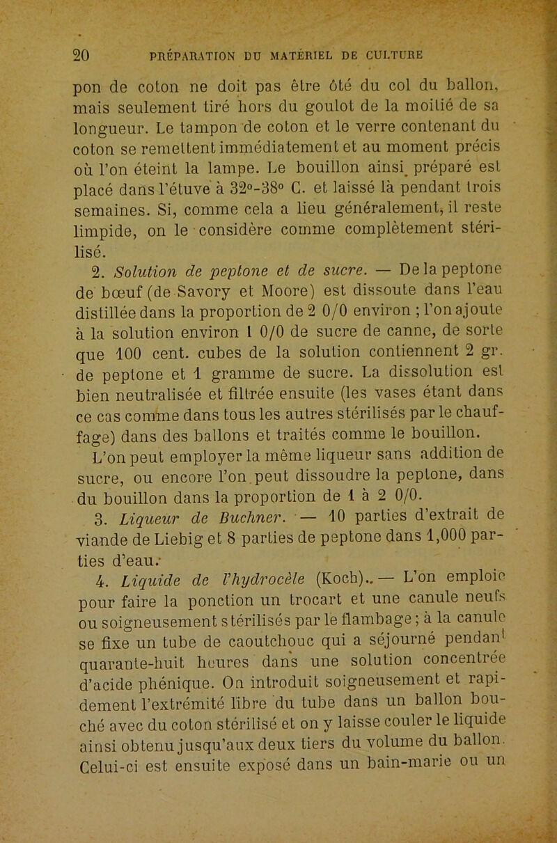 pon de coton ne doit pas etre 6te du col du ballon, mais seulement tire hors du goulot de la moilie de sa longueur. Le tampon de coton et le verre contenant du coton se remeltentimniediatementet au moment precis oil Ton eteint la lampe. Le bouillon ainsi. prepare est place dansl’etuve a 32«-38° C. et laisse la pendant trois seraaines. Si, comme cela a lieu gen6ralement, il reste limpide, on le considere comme completement steri- lise. 2. Solution de peptone et de sucre. — De la peptone de bcBuf (de Savory et Moore) est dissoute dans I’eau distillee dans la proportion de 2 0/0 environ ; Ton ajoute a la solution environ I 0/0 de sucre de canne, de sorle que 100 cent, cubes de la solution contiennent 2 gr. de peptone et 1 gramme de sucre. La dissolution est bien neutralisee et fillree ensuite (les vases etant dans ce cas comme dans tons les autres sterilises par le cbauf- fage) dans des ballons et traites comme le bouillon. L’on pent employer la meme liqueur sans addition de sucre, oil encore Ton. pent dissoudre la peptone, dans du bouillon dans la proportion de 1 a 2 0/0. 3. Liqueur de Buchner. — 10 parties d extrait de viande de Liebig et 8 parties de peptone dans 1,000 par- ties d’eaii.' 4. Liquide de Vhydrocele (Koch)..— L’on emploie pour faire la ponction im trocart et une canule neufs ou soigneiisement s terilises par le flauibage; a la canule se fixe un tube de caoutchouc qui a sejourne pendaifi quarante-huit heiires dans une solution concentree d’acide phenique. On introduit soigneiisement et rapi- dement I’extremite fibre du tube dans un ballon bou- che avec du coton sterilise et on y laisse couler le liquide ainsi obtenu jusqu’aux deux tiers du volume du ballon. Celui-ci est ensuite expose dans un bain-marie ou un