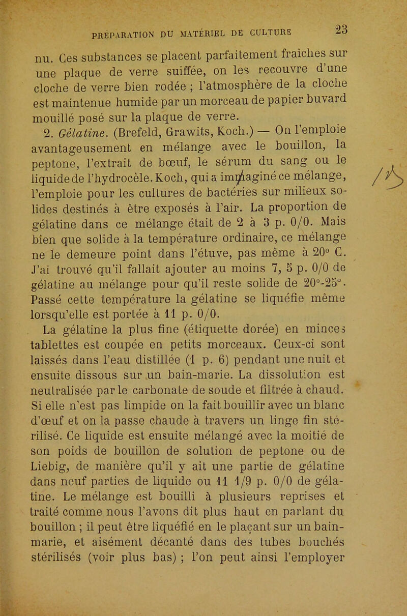 nu. Cos substancGS sg placGnt partaitGiiiGnt fraicliGS sur unG plaquG dG VGrrG suiffGG, on Igs rGCOuvrG d’unG clocliG dG VGrrG biGn rod^G ; I’alinospbGrG dG la clocliG Gst maintGnuG humidG par im morcGau dG papiGr buvard mouillG posG sur la plaque de verre. 2. Gelatine. (Brefeld, Grawits, Koch.) — On I’emploie avantageusement en melange avec le bouillon, la peptone, I’exlrait de boeuf, le serum du sang ou le liquidede riiydrocele. Koch, quia im^iaginece melange, I’emploie pour les cultures de bacteries sur milieux so- lides destines a elre exposes a Fair. La proportion de gelatine dans ce melange etait de 2 a 3 p. 0/0. Mais bien que solide a la temperature ordinaire, ce melange ne le demeure point dans I’etuve, pas meme a 20° C. J’ai trouve qu’il fallait ajouter au moins 7, 5 p. 0/0 de gelatine au melange pour qu’il resle solide de 20‘’-2o“. Passe cette temperature la gelatine se liquefie meme lorsqu’elle est portee a 11 p. 0/0. La gelatine la plus fine (etiquette doree) en minces tablettes est coupee en petits morceaux. Ceux-ci sont laisses dans I’eau distillee (1 p. 6) pendant unenuit et ensuite dissous sur un bain-marie. La dissolution est neutralisee parle carbonate de soude et filtree a chaud. Si elle n’est pas limpide on la fait bouillir avec un blanc d’oeuf et on la passe chaude a travers un linge fin ste- rilise. Ce liquide est ensuite melange avec la moitie de son poids de bouillon de solution de peptone ou de Liebig, de maniere qu’il y ait une partie de gelatine dans neuf parties de liquide ou 11 1/9 p. 0/0 de gela- tine. Le melange est bouilli h plusieurs reprises et traile comme nous I’avons dit plus haut en parlant du bouillon ; il pent etre liquefie en le placant sur un bain- marie, et aisement decanle dans des tubes bouches sterilises (voir plus bas) ; Ton peut ainsi I’employer
