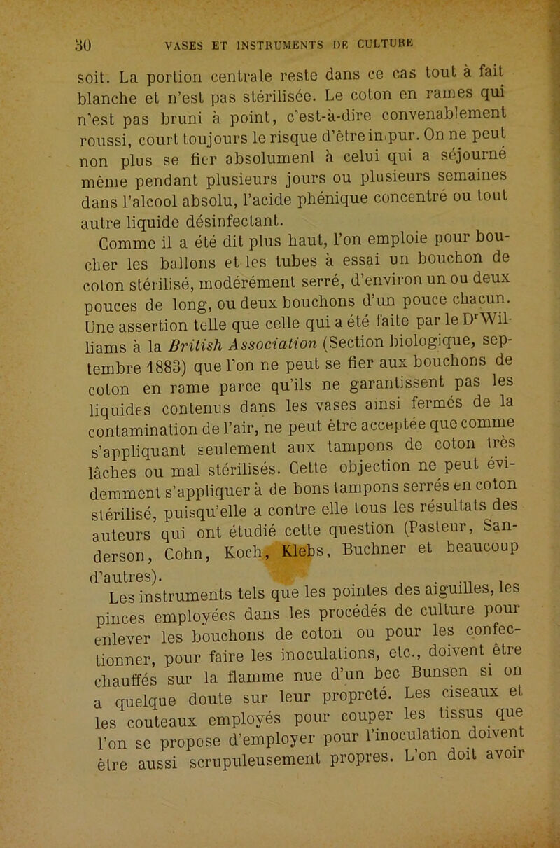 soil. La portion cenLrale resle dans ce cas tout a fait blanche et n’est pas sterilisee. Le coton en raines qui n’est pas bruni a point, c’est-a-dire convenablement roussi, court toujours le risque d’etre inipur. On ne peut non plus se fier absolumenl a celui qui a sejourne meme pendant plusieurs jours ou plusieurs semaines dans I’alcool absolu, I’acide phenique concentre ou tout autre liquide disinfectant. Comme il a ete dit plus liaut, Ton eniploie pour bou- cher les ballons et les tubes a essai un bouchon de colon sterilise, moderement serre, d’environ un ou deux pouces de long, ou deux bouchons d’un pouce chacun. Une assertion telle que celle qui a ete faite par le Wil- liams a la British Association (Section biologique, sep- tembre 1883) que Ton ne peut se fier aux bouchons de coton en rame parce qu’ils ne garantissent pas les liquides contenus dans les vases amsi fermes de la contamination de I’air, ne peut etre acceptee que comme s’appliquant seulement aux tampons de coton Ires laches ou mal sterilises. Cette objection ne peut evi- demment s’appliquer a de bons tampons serres en coton sterilise, puisqu’elle a centre elle tous les resultats des auteurs qui ont etudie cette question (Pasteur, San- derson, Cohn, Koch, Klebs, Buchner et beaucoup (i''8iitrGs). Les instruments tels que les pointes des aiguilles, les pinces employees dans les precedes de culture pour enlever les bouchons de coton ou pour les confec- tionner, pour faire les inoculations, etc., doivent etre chauffes sur la flamme nue d’un bee Bunsen si on a quelque doute sur leur proprete. Les ciseaux et les couteaux employes pour couper les tissus que I’on se propose d’employer pour I’lnoculation doivent etre aussi scrupuleusement propres. L’on doit avoir