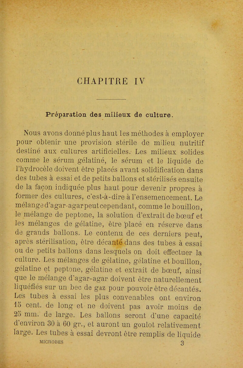 Preparation des milieux de culture. Nous avons donnepliis liaut les methodes a employer pour obtenir une provision sterile de milieu nulritif destine aux cultures artificielles. Les milieux solides comme le serum gelatine, le serum et le liquide de I’hydrocele doivent etre places avant solidification dans des tubes a essai et de petits ballons et sterilises ensuite de la facon indiquee plus baut pour devenir propres a former des cultures, c’est-a-dire al’ensemencement. Le melanged’agar-agarpeutcependant, comme le bouillon, le melange de peptone, la solution d’extrait deboeuf et les melanges de gelatine, etre place en reserve dans de grands ballons. Le contenu de ces derniers peut, apres sterilisation, etre decante dans des tubes a essai ou de petits ballons dans lesquels on doit effectuer la culture. Les melanges de gelatine, gelatine et bouillon, gelatine et peptone, gelatine et extrait de boeuf, ainsi que le melange d’agar-agar doivent etre naturellement liquefies sur un bee de gaz pour pouvoir etre decantes. Les tubes a essai les plus convenables ont environ 15 cent, de long et ne doivent pas avoir moins de 25 mm. de large. Les ballons seront d’une capacite d’environ 30 a 60 gr., et auront un goulot relativement large. Les tubes a essai devront etre remplis de liquide MICROBES 3