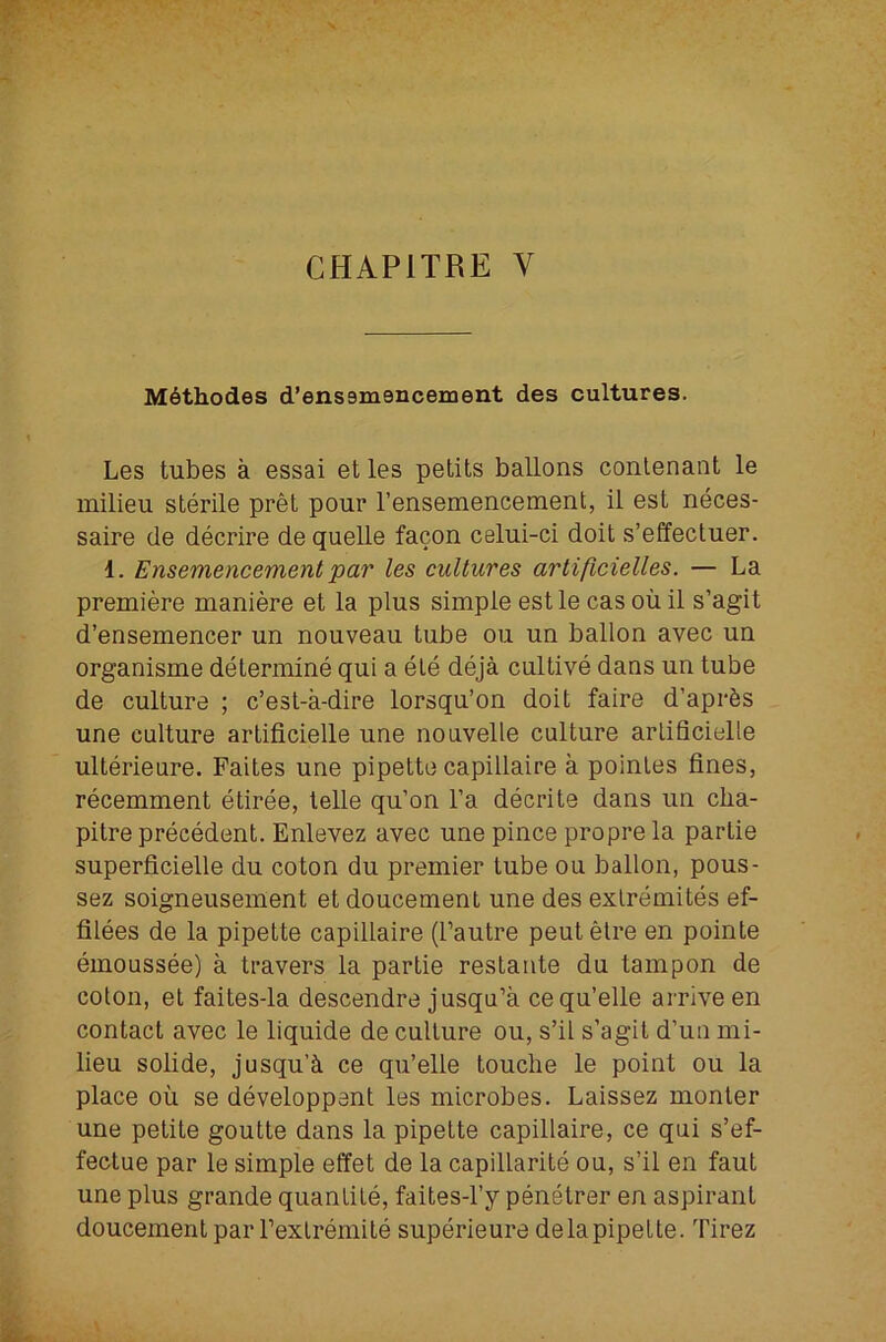 Mdthodes d’enssmencement des cultures. Les tubes a essai et les petits ballons conlenant le milieu sterile pret pour I’ensemencement, il est neces- saire de decrire de quelle facon celui-ci doit s’effectuer. 1. Ensemencement par les cultures artificielles. — La premiere maniere et la plus simple est le cas oil il s’agit d’ensemencer un nouveau tube ou un ballon avec un organisme determine qui a ele deja cultive dans un tube de culture ; c’est-a-dire lorsqu’on doit faire d’apr^s une culture artificielle une nouvelle culture arlificielle ulterieure. Faites une pipette capillaire a poinles fines, recemment etiree, telle qu’on I’a decrite dans un cba- pitre precedent. Enlevez avec une pince propre la partie superficielle du coton du premier tube ou ballon, pous- sez soigneusement et doucement une des exlremites ef- filees de la pipette capillaire (I’autre peutelre en pointe emoussee) a travers la partie restante du tampon de colon, el faites-la descendre jusqu’a cequ’elle arrive en contact avec le liquide de culture ou, s’il s’agil d’un mi- lieu solide, jusqu’ci ce qu’elle louche le point ou la place oil se developpent les microbes. Laissez monler une petite goutte dans la pipette capillaire, ce qui s’ef- fectue par le simple effet de la capillarite ou, s’il en faut une plus grande quantile, faites-l’y penelrer en aspirant doucement par Fexlremile superieure delapipette. Tirez