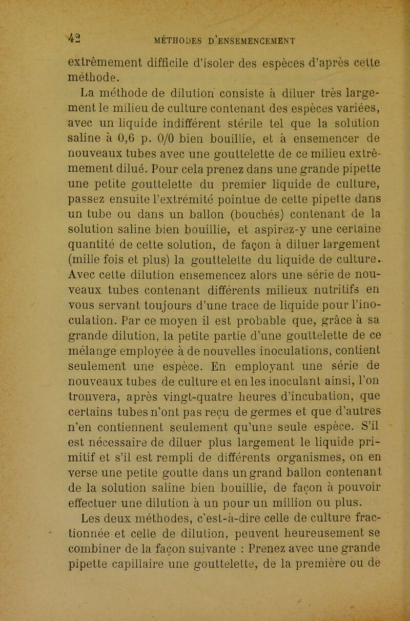 extremement difficile d’isoler des especes d’apres celte methode. La melhode de dilulion consisle a diliier tres large- ment le milieu de culture conlenanl des especes variees, avec un liquide indifferent sterile tel que la solution saline a 0,6 p. 0/0 bien bouillie, et a ensemencer de nouveaux tubes avec une gouttelette de ce milieu extre- mement dilu6. Pour cela prenez dans une grande pipette une petite gouttelette du premier liquide de culture, passez ensuite I’extremite pointue de cette pipette dans un tube ou dans un ballon (bouches) contenant de la solution saline bien bouillie, et aspirez-y une certaine quantite de cette solution, de fa^on a diluer largement (mille fois et plus) la gouttelette du liquide de culture. Avec cette dilution ensemencez alors une serie de nou- veaux tubes contenant differents milieux nutritifs en vous servant toujours d’une trace de liquide pour I’ino- culation. Par ce moyen il est probable que, grace a sa grande dilution, la petite partie d’une gouttelette de ce melange employee a de nouvelles inoculations, contient seulement une espece. En employant une serie de nouveaux tubes de culture et en les inoculant ainsi. Ton trouvera, apres vingt-quatre lieures d’incubation, que certains tubes n’ont pas recu degermes et que d’autres n’en contiennent seulement qu’une seule espece. S’il est necessaire de diluer plus largement le liquide pri- mitif et s’il est rempli de differents organismes, on en verse une petite goutte dans un grand ballon contenant de la solution saline bien bouillie, de facon a pouvoir effectuer une dilution a un pour un million ou plus. Les deux methodes, c’est-a-dire cede de culture frac- tionnee et cede de dilution, peuvent heureusement se combiner de la facon suivante : Prenez avec une grande pipette capidaire une gouttelette, de la premiere ou de