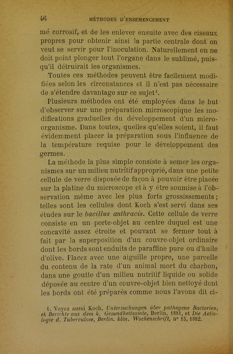 me coiTOsif, el de les enlever ensuite avec des ciseaux propres pour oblenir ainsi la partie centrale dont on veut se servir pour I’inoculation. Naturellement on ne doit point plonger tout I’organe dans le sublime, puis- qu’il detruirait les organismes. Toutes ces melhodes peuvent etre facilement modi- fiees selon les circonstances et il n’est pas necessaire de s’etendre davantage sur ce sujet‘. Plusieurs metliodes ont ele employees dans le but d’observer sur une preparation microscopique les mo- difications graduelles du developpement d’un micro- organisme. Dans toutes, quelles qu’elles soient, il faut evidemment placer la preparation sous I’influence de la temperature requise pour le developpement des germes. La melliode la plus simple consiste a semer les orga- nismes sur un milieu nutritifapproprie, dans une petite cellule de verre disposeede facon a pouvoir etreplacee sur la platine du microscope et a y etre soumise a I’ob- servalion meme avec les plus forts grossissements; telles sont les cellules dont Koch s’est servi dans ses etudes sur le bacillus anthracis. Cette cellule de verre consiste en un porte-objet au centre duquel est une concavite assez etroite et pouvant se former tout a fait par la superposition d’un couvre-objet ordinaire dont les bords sont enduits de paraffine pure ou d’huile d’olive. Placez avec une aiguille propre, une parcelle du contenu de la rate d’un animal mort du cbarbon, dans une goutte d’un milieu nulritif liquide ou solide deposee au centre d’un couvre-objet bien nettoye dont les bords ont ete prepares comme nous I’avons dit ci- 1. Voyez aussi Koch, Untersuchungm vber pathogene Baclerien, et Berichte aus dem k. Gesundheitsamte, Berlin, 1881, et Die Aelio- logie d. Tuberculose, Berlin, klin. Wochenschrifl, n» 15, 1882.