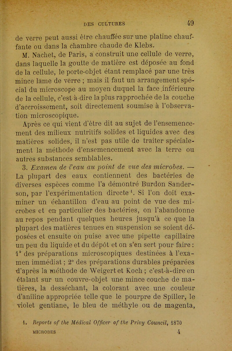 de verre peut aussi elre chauffee sur une platine chauf- fante ou dans la chambre chaude de Klebs. M. Nachet, de Paris, a construit une cellule de verre, dans laquelle la goulte de matiere est d^posee au fond de la cellule, le porte-objet etant remplace par une tres mince lame de verre ; mais il faut un arrangement spe- cial du microscope au inoyen duquel la face .inferieure de la cellule, c’est a dire la plus rapprochee de la couche d’accroissement, soit direclemenl soumise a I’observa- tion microscopique. Apres ce qui vient d'etre dit au sujet de I’ensemence- ment des milieux nulrilifs solides et liquides avec des matieres solides, il n’est pas utile de trailer speciale- ment la metliode d’ensemencement avec la terre ou autres substances semblables. 3. Examen de Veau au point de me des microbes. — La plnpart des eaux contiennent des bacteries de diverses especes comme I’a demonlre Burdon Sander- son, par Pexperimentation directe *. Si Ton doit exa- miner un eehantillon d’eau au point de vue des mi- crobes et en particulier des bacteries, on I’abandonne au repos pendant quelques heures jusqu’a ce que la plupart des matieres tenues en suspension se soient de- posees et ensuite oh puise avec une pipette capillaire un peu du liquide et du dep6t et on s’en sert pour faire: 1“ des preparations microscopiques destinees ci I’exa- men immediat; 2“ des preparations durables preparees •d’apres la melhode de Weigertet Koch ; c’est-a-dire en 6talant sur un couvre-objet une mince couche de ma- tieres, la dessechant, la colorant avec une couleur d’aniline appropriee telle que le pourpre de Spiller, le violet genliane, le bleu de melhyle ou de magenta, 1. Reports of the Medical Officer of the Privy Council, 1870 MICROBES 4