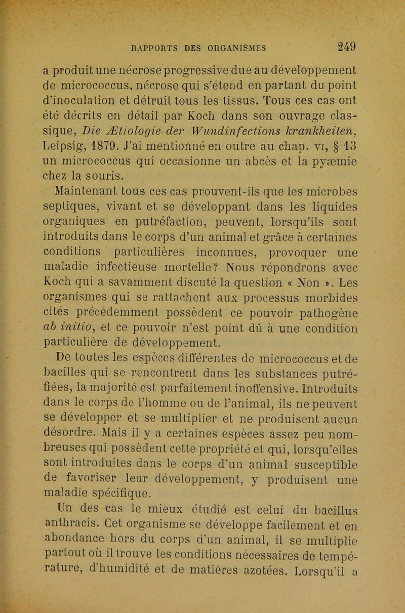 a produitune necrose progressive due au developpement de micrococcus, necrose qui s’elerid enpartant do point d’inoculalion et detruiltous les lissus. Tons ces cas ont ete decrits en detail par Koch dans son ouvrage clas- sique, Die JEtiologie der Wundinfections krankheilen, Leipsig, 1879. J’ai mentionne en outre au chap, vi, § 13 un micrococcus qui occasionne un abces et la pyrnmie chez la souris. Maintenant tous ces cas prouvenl-ils que les microbes sepliques, vivant et se developpant dans les liquides organiques en putrefaction, peuvent, lorsqu’ils sont introduits dans le corps d’un animal et grace a certaines conditions particulieres inconnues, provoquer une maladie infectieuse mortelle? Nous repondrons avec Koch qui a savamment discute la question i Non i. Les organismes qui se rattachent aux processus morbides cites precedemment possedent ce pouvoir palhogene ab initio, et ce pouvoir n’est point du a une condition particuliere de developpement. De toutes les especes differentes de micrococcus etde bacilles qui se rencontrent dans les substances putre- fiees, lamajorite est parfaitement inoffensive. Introduits dans le corps de riiomme on de Tanimal, ils ne peuvent se developper et se multiplier et ne produisent aucun desordre. Mais il y a certaines especes assez peu nom- breuses qui possedent cette propriety et qui, lorsqu’elles sont inlroduites dans le corps d’un animal susceptible de favoriser leur developpement, y produisent une maladie specifique. Un des cas le mieux etudie est celui du bacillus anthracis. Get organisme se developpe facilement et en abondance hors du corps d’un animal, il se multiplie partout oil illrouve les conditions necessaires de tempe- rature, d’humidite et de matieres azotees. Lorsqu’il a