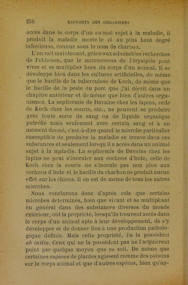 -acces dans le corps d’lm animal siijet a la maladie, il prodiiit la maladie morte le et au plus haul degre infeclieuse, connue sous le nom de charbon. L’on sailmainlenant, grace auxadmirablesrecherches de Felileisen, que le micrococcus de I’erysip'ele peul vivre et se multiplier hors du corps d’un animal. 11 se- developpe bien dans les cultures arlificielles, de meme que le hacille de la tuberculose de Koch, de meme que le bacille de la peste du pore que j’ai decrit dans un chapitre anterieur et dememe que bien d’autres orga- nismes. La seplicemie de Davaine cbez les lapins, cede de Koch cbez les souris, etc., ne peuvent se produire avec toute sorle de sang ou de liquide organique putrefie mais seulement avec certain sang et a un moment donne, e’est-a-dire quand le microbe particulier susceptible de produire la maladie se trouve dans ces substances et seulement lorsqu'il a acces dans un animal sujet a la maladie. La seplicemie de Davaine cbez les lapins ne pent s’inoculer aux cochons d’lnde, celle de Koch cbez la souris ne sinocule pas non pins aux coebons d’lnde et le bacille du charbon neproduitaucun effet sur les cbiens. 11 en est de meme de tous les autres microbes. Nous conclurons done d’apres cela que - certains microbes determines, bien que vivanl et se multipbant en general dans des substances diverses du monde exterieiiT, ont la propriete, lorsqu’ils trouvent acces dans le corps d’un animal apte a leur developpement, de s’y deveiopper et de donner lieu a une production patholo- gique definie. Mais cette propriete, ils la possedent ab initio. Ceux qui ne la possedent pas ne I'acquierent point par quelque moyen que ce soil. De meme que certaines especes de plantes agissent comme des poisons sur le corps animal et que d'autres especes, bien qu’ap-