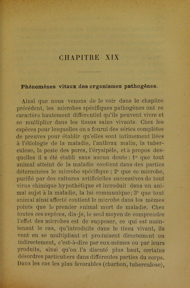 CHAPITRE XIX Ph6nom6nes vitaux des organismes pathog^nes. Ainsi que nous venons de le voir dans le cliapilre precedent, les microbes specifiques pathogenes ont ce caractere hautement differentiel qu’ils peuvent vivre et se multiplier dans les lissus sains vivants. Chez les especes pour lesquelles on a fourni des series completes de preuves pour etablir qu’elles sonl intimement liees a I’etiologie de la maladie, I’anthrax malin, la tuber- culose, la peste des pores, I’erysipele, eta propos des- quelles il a ete elabli sans aucun doute; 1° que tout animal attaint de la maladie contient dans des parties determinees le microbe specifique ; 2“ que ce microbe, purifie par des cultures arlificielles successives de lout virus chimique liypothetique et iniroduit dans un ani- mal sujet a la maladie, la lui communique; 3° que tout animal ainsi affecte contient le microbe dans les memes points que le premier animal mort de maladie. Chez Loutes ces especes, dis-je, le seulmoyen de comprendre I’effet des microbes est de supposer, ce qui est main- tenant le cas, qu’introduits dans le tissu vivant, ils vont en se multipliant et produisent direclement ou indirectement, e’est-a-dire par eux-memes ou par leurs produils, ainsi qu’on I’a discute plus haul, certains desordres particuliers dans differentes parlies du corps. Dans les cas les plus favorables (cliarbon, tuberculose).