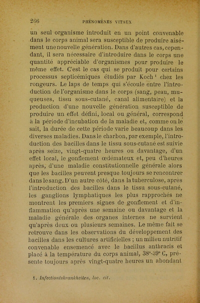 “26(5 un seul organisme introduit en un point convenable dans le corps animal sera susceptible de produire aise- ment unenouvelle generation. Dans d’autres cas,cepen- dant, il sera necessaire d’introduire dans le corps une quantite appreciable d’organismes pour produire le m§me effet. C’est le cas qui se produit pour certains processus septicemiques etudi^s par Koch ^ cliez les rongeurs. Le laps de temps qui s’ecoule entre Tintro- duction de I’organisme dans le corps (sang, peau, mu- queuses, tissu sous-cutane, canal alimentaire) et la production d’une nouvelle generation susceptible de produire un effet defini, local ou general, correspond a la periode d’incubation de la maladie et, comme on le sail, la duree de cette periode varie beaucoup dans les diverses maladies. Dansle cliarbon, par exemple, I’intro- duction des bacilles dans le tissu sous-cutane est suivie a pres seize, vingt-quatre heures ou davantage, d’un effet local, le gonflement oedemateux et, peu d’heures apres, d’une maladie constitutionnelle generale alors que les bacilles peuvent presque toujours serencontrer dansle sang. D’un autre cote, dans latuberculose, apres I’introduction des bacilles dans le tissu sous-cutane, les ganglions lymphaliques les plus rapproches ne montrent les premiers signes de gonflement et d'in- flammation qu’apres une semaine ou davantage et la maladie generale des organes internes ne survient qu’apres deux ou plusieurs semaines. Le meme fait se retrouve dans les observations du developpement des bacilles dans les cultures artificielles ; un milieu nutritif convenable ensemence avec le bacillus antbracis et place a la temperature du corps animal, 38-69“ C, pre- sente toujours apres vingt-quatre heures un abondant 1. Infectiontskranh'heiten, loc. cit.