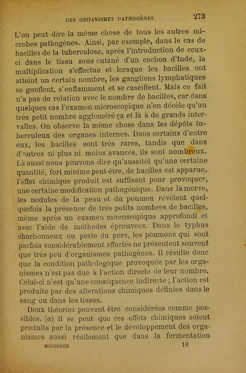 L’on peut dire la meme chose de tous les autres mi- crobes pathogenes. Ainsi, par exemple, dans le cas de bacilles de la tuberculose, apres I’introduction de ceux- ci dans le tissu sous cutane d’un cochon d’lnde, la multiplication s’efifectue et lorsque les bacilles ont atteint un certain nombre, les ganglions lymphatiques se gonflent, s’enflamment et se caseifient. Mais ce fait n’a pas de relation avec le nombre de bacilles, car dans quelques cas I’examen microscopique n’en decele qu’un tres petit nombre agglomere ca et la a de grands inter- valles. On observe la meme chose dans les dep6ts tu- berculeux des organes internes. Dans certains d entre eux, les bacilles sont tres rares, tandis que dans d’'^.utres ni plus ni moins avances, ils sont nombreux. Laaussinous pouvons dii'e qu’aussitot qu’une certaine quantite, fort minime peut-etre, de bacilles est apparue, I’effet chimique produit est suffisant pour provoquer, une certaine modification pathogenique. Dans lamorve, les nodules de la peau et du poumon revelent quel- quefois la presence de tres petits nombres de bacilles, meme apres un examen microscopique approfondi et avec I’aide de methodes eprouvees. Dans le typhus charbonneux ou peste du pore, les poumons qui sont parfois considerablement affectes ne presenlent souvent que tres peu d’organismes pathogenes. 11 r6sulte done que la condition patholngique provoquee par les orga- nismes n’estpas due a Taction directe de leur nombre. Celui-ci n’est qu’une consequence indirecte ; Taction est produite par des alterations chimiques definies dans le sang ou dans les tissus. Deux theories peuvent etre considerees comme pos- sibles. [a) 11 se peut que ces effets chimiques soient produits par la presence et le developpement des orga- nismes aussi reellement que dans la fermentation 18 MICUOBES