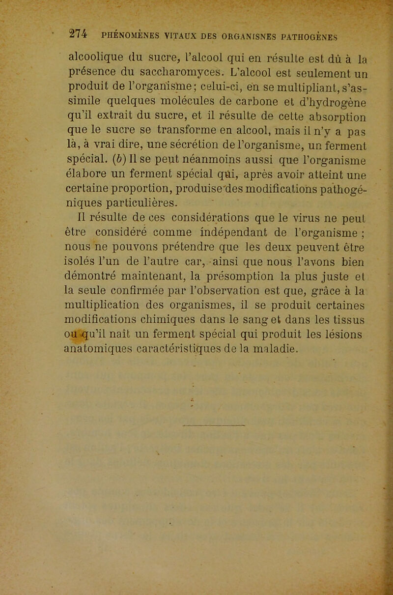 alcoolique du sucre, Talcool qui en resulle est dii a la presence du saccliaromyces. L’alcool est seulement un produit de I’organispie; celui-ci, en se multipliant,s’as- simile quelques molecules de carbone et d’hydrogene qu’il extrait du sucre, et il resulte de cette absorption que le sucre se transforme en alcool, mais il n’y a pas la, a vrai dire, une secretion deTorganisme, un ferment special. (6) 11 se pent neanmoins aussi que Torganisme elabore un ferment special qdi, apres avoir atteint une certaine proportion, produise'des modifications pathoge- niques particulieres. 11 resulte de ces considerations que le virus ne peut etre considere comme independant de I’organisme ; nous ne pouvons pretendre que les deux peuvent etre isoles I’un de I’autre car, -ainsi que nous I’avons bien demontre maintenant, la presomption la plus juste et la seule confirmee par I’observation est que, grace a la multiplication des organismes, il se produit certaines modifications cliimiques dans le sanget dans les tissus ou qu’il nait un ferment special qui produit les lesions anatomiques caracteristiques de la maladie.