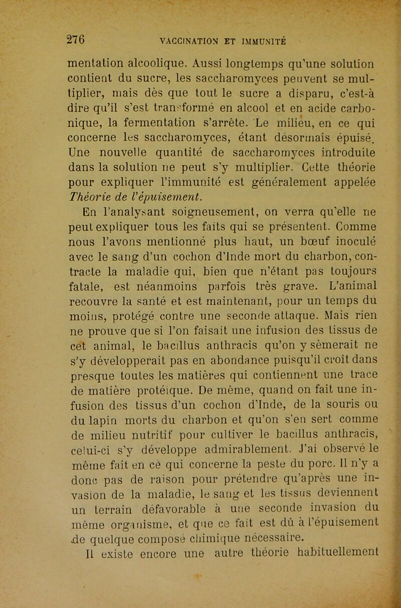 mentation alcoolique. Aussi longteinps qu’ime solution contient du sucre, les saccharomyces peiivent se mul- tiplier, niais des que lout le sucre a disparu, c’est-a dire qu’il s’est tran^'forrne en alcool et en acide carbo- nique, la fermentation s’arrete. Le milieu, en ce qui concerne les saccharomyces, etant desormais epuise. Une nouvelle quantile de saccharomyces introduite dans la solution ne pent s’y multiplier. Cette theorie pour expliquer Timmunite est generalement appelee Theorie de Vepuisernent. En I’analysant soigneusement, on verra qu’elle ne peul expliquer tous les fails qui se presentent. Comme nous I’avons mentionne plus haul, un boeuf inocule avec le sang d’un coehon d’lnde mort du charbon, con- tracle la maladie qui, bien que n’^tant pas toujours fatale, est neanmoins parfois tres grave. L’animal recouvre la sante et est maintenant, pour un temps du moiiis, protege centre une seconde allaque. Mais rien ne prouve que si Ton faisait une infusion des tissus de cet animal, le bacillus anlhracis qu’on y semerait ne s’y developperait pas en abondance puisqu’il croit dans presque touLes les matieres qui contiennent une trace de matiere proteique. De meme, quand on fait une in- fusion des tissus d’un cochon d’lnde, de la souris ou du lapin morts du charbon et qu’on s’en sert comme de milieu nutritif pour cultiver le bacillus anlhracis, celui-ci s’y developpe admirablement. J’ai observe le meme fait en ce qui concerne la pesle du pore. 11 n’y a done pas de raison pour pretendre qu’apres une in- vasion de la maladie, le sang et les tissus deviennent un terrain defavorable a une seconde invasion du meme organisme, et que ce tail est du a I’epuisement .de quelque compose cliimique necessaire. 11 existe encore une autre theorie habituellement