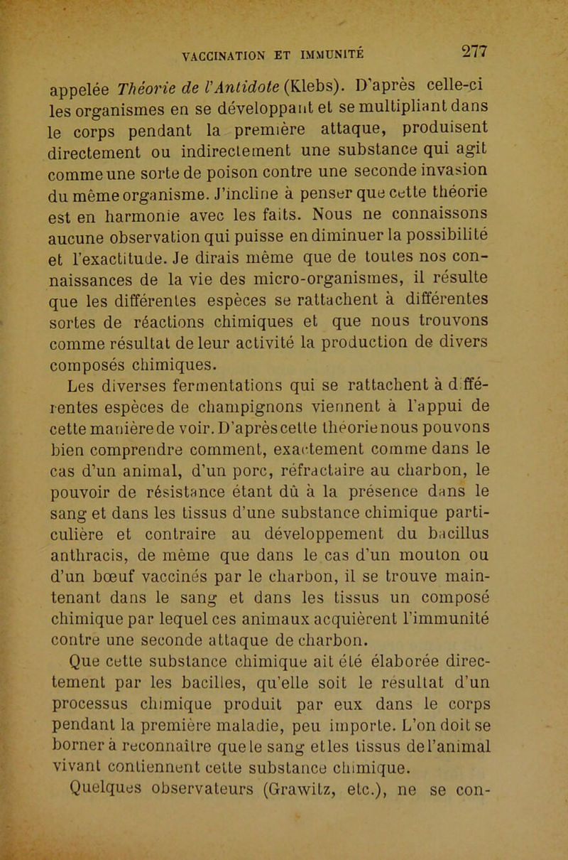 appelee Theorie de VAntidote D’apres celle-ci les organismes en se devoloppant eL semultipliantdans le corps pendant la premiere attaque, produisent directement ou indireclement une substance qui agit commeune sorte de poison contre une seconde invasion du memeorganisme. J’incline a penser que cetle tlieorie est en harmonie avec les faits. Nous ne connaissons aucune observation qui puisse endiminuer la possibility et I’exactitude. Je dirais meme que de toules nos con- naissances de la vie des micro-organisines, il resulte que les differenles especes se rattachent a differentes sortes de r6actions chimiques et que nous trouvons comme resultal de leur activity la production de divers composys chimiques. Les diverses fermentations qui se rattachent a d ffy- rentes especes de champignons vierment a I’appui de cette maiiierede voir. D’aprescelte Iheorienous pouvons bien comprendre comment, exactement comme dans le cas d’un animal, d’un pore, ryfractaire au charbon, le pouvoir de r6sistance ytant du a la prysence dans le sang et dans les tissus d’une substance chimique parti- culiere et contraire au dyveloppement du bacillus anthracis, de meme que dans le cas d’un moulon ou d’un boeuf vaccines par le charbon, il se trouve main- tenant dans le sang et dans les tissus un compose chimique par lequel ces animaux acquierent I’immunity contre une seconde attaque de charbon. Que cetle substance chimique ait ytb yiaborbe direc- tement par les bacilles, qu’elle soil le resullat d’un processus chimique produit par eux dans le corps pendant la premiere maladie, pen imporle. L’on doit se bornera reconnailre quele sang etles tissus del’animal vivanl conliennent celte substance chimique. Quelques observateurs (Grawitz, etc.), ne se con-