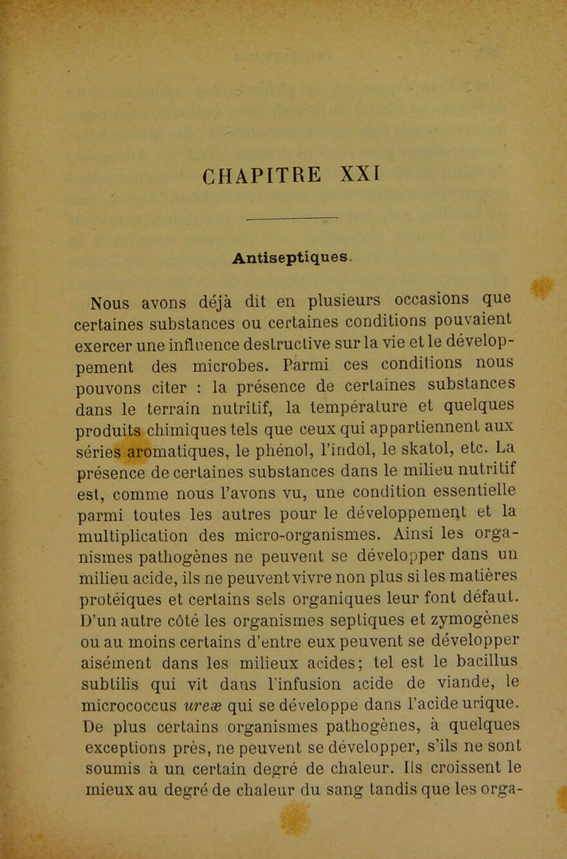 CHAPITRE XXI Antiseptiques. Nous avons deja dit en plusieurs occasions que certaines substances ou certaines conditions pouvaient exercer une influence destructive sur la vie et le develop- pement des microbes. Parmi ces conditions nous pouvons citer : la presence de certaines substances dans le terrain nutritif, la temperature et quelques produits cliimiques tels que ceux qui appartiennent aux series aromatiques, le phenol, I’indol, le skatol, etc. La presence de certaines substances dans le milieu nutritif esl, comme nous I’avons vu, une condition essentielle parmi toutes les autres pour le developpement et la multiplication des micro-organismes. Ainsi les orga- nismes pathogenes ne peuvent se developper dans un milieu acide, ils ne peuvent vivre non plus si les matieres proteiques et certains sels organiques leur font defaut. D’un autre cote les organismes septiques et zymogenes ouau moins certains d’entre eux peuvent se developper aisement dans les milieux acides; tel est le bacillus subtilis qui vit dans I’infusion acide de viande, le micrococcus ureas qui sedeveloppe dans I’acide urique. De plus certains organismes pathogenes, a quelques exceptions pres, ne peuvent se developper, s’ils ne sent soumis a un certain degre de chaleur. Ils croissent le mieux au degre de chaleur du sang tandis que les orga-