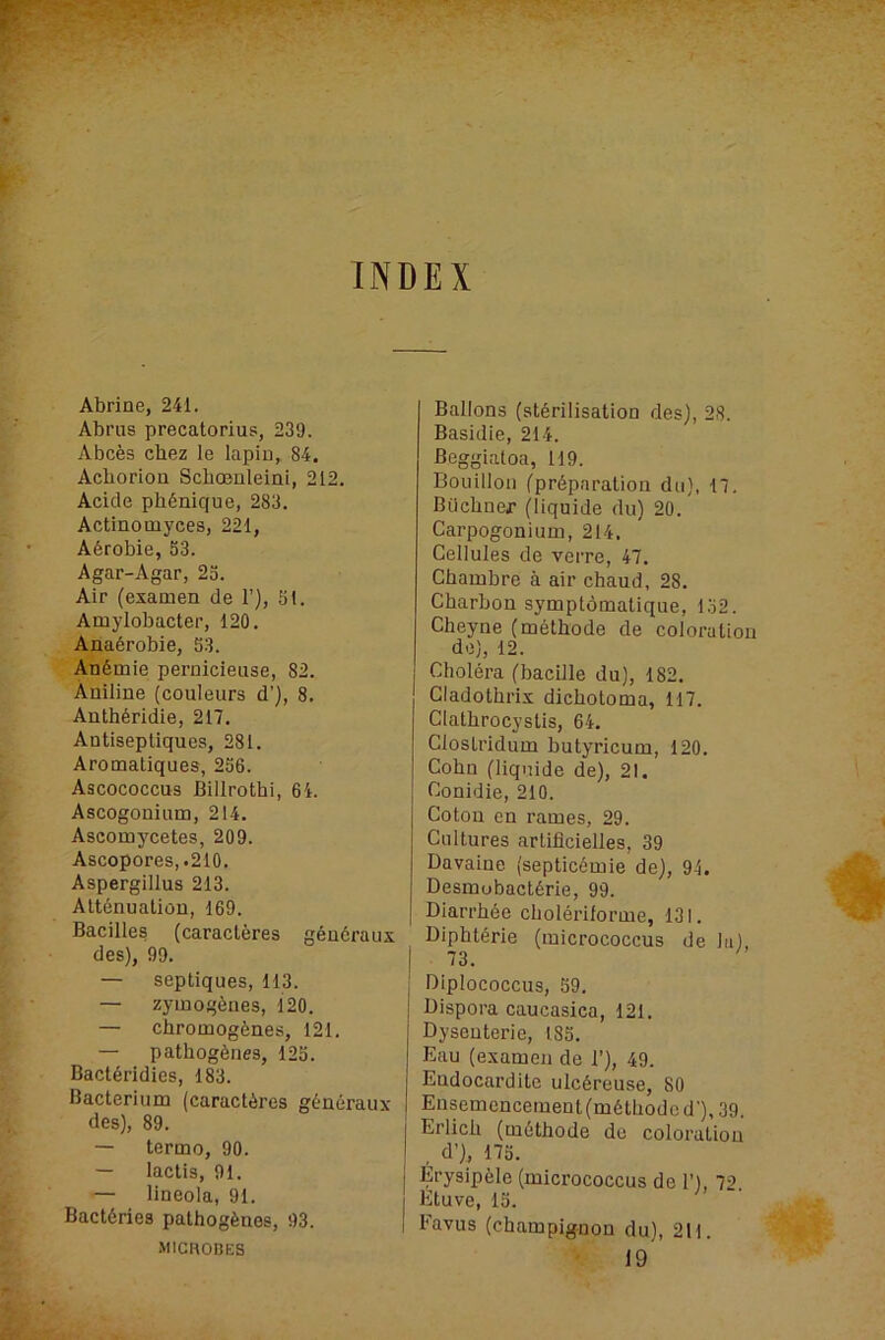 INDEX Abrine, 241. Abrus precatorius, 239. Abces cbez le lapiu, 84. Acborioa ScbcBnleini, 212. Acide pbdnique, 283. Actinomyces, 221, A6robie, S3. Agar-Agar, 25. Air (examen de 1’), 51. Amylobacter, 120. Ana6robie, 53. Andmie peruicieuse, 82. Aniline (couleurs d’), 8. Anthdridie, 217. Antisepliques, 281. Aromatiques, 256. Ascococcus Billrotbi, 6i. Ascogoninm, 214. Ascomycetes, 209. Ascopores,.210, Aspergillus 213. Attdnuation, 169. Bacilles (caracleres gdudraux des), 99. — septiques, 113. — zymogdnes, 120. — cbromogdnes, 121. — pathogdnes, 125. Bactdridics, 183. Bacterium (caractdres gdudraux des), 89. — termo, 90. — lactis, 91. — lineola, 91. Bactdries pathogdnes, 93. MICHOBES Ballons (stdrilisatiou des), 28. Basidie, 214. Beggialoa, 119. Bouillon fprdpnration du), 17. Biicbner (liquide du) 20. Carpogonium, 214. Cellules de verre, 47. Chambre a air chaud, 28. Cbarbon symptomatique, 152. Cheyne (methode de coloration de), 12. Choldra (bacille du), 182. Gladothrix dicbotoma, 117. Clatbrocystis, 64. Clostridum butyricum, 120. Cohn (liquide de), 21. Conidie, 210. Coton en rames, 29. Cultures artificielles, 39 Davaine (septicdmie de), 94. Desmobactdrie, 99. Diarrbde cboldrilorme, 131. Diphtdrie (micrococcus de la), I 73. j Diplococcus, 59. Dispora caucasica, 121. Dysenteric, 185. Eau (examen de 1’), 49. Endocardite ulcdreuse, 80 Ensemencement(mdtliodcd'),39. Erlicb (mdthode do coloration d’), 175. Erysipdle (micrococcus de 1’), 72. Etuve, 15. I Favus (champignon du), 211. 19