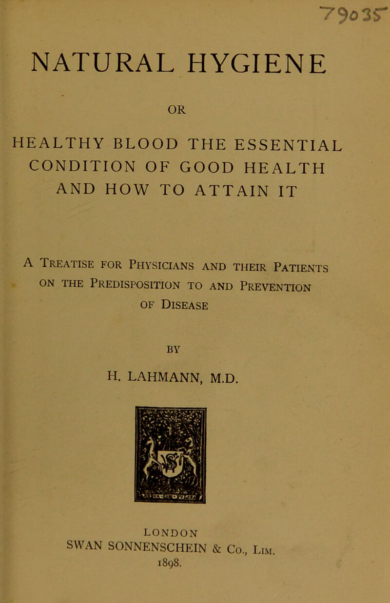 “79o 3S NATURAL HYGIENE OR HEALTHY BLOOD THE ESSENTIAL CONDITION OF GOOD HEALTH AND HOW TO ATTAIN IT A Treatise for Physicians and their Patients ON THE PREDISPOSITION TO AND PREVENTION of Disease BY H. LAHMANN, M.D. LONDON SWAN SONNENSCHEIN & Co., Lim. 1898.
