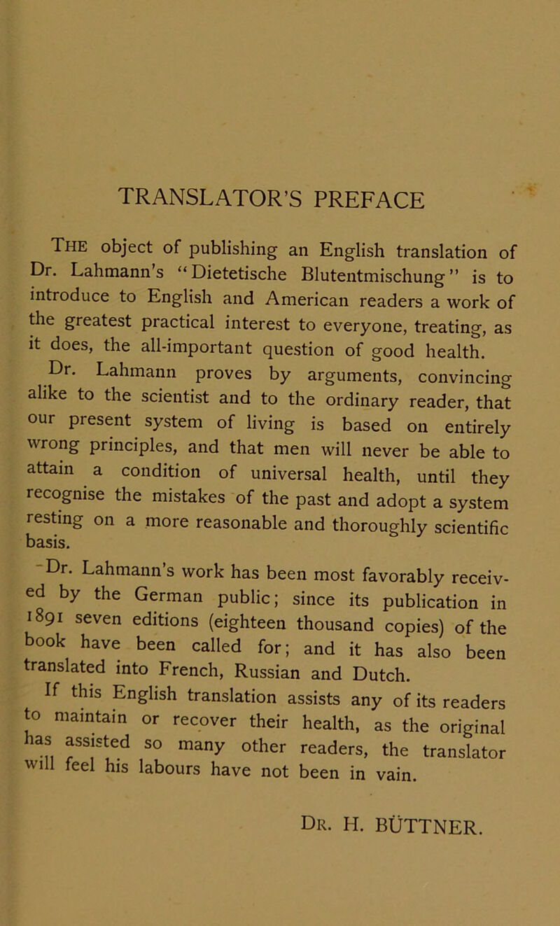 TRANSLATOR’S PREFACE The object of Publishing an English translation of Dr. Lahmann s “Dietetische Blutentmischung” is to introduce to English and American readers a work of the greatest practical interest to everyone, treating, as it does, the all-important question of good health. Dr. Lahmann proves by arguments, convincing alike to the scientist and to the ordinary reader, that our present System of living is based on entirely wrong principles, and that men will never be able to attain a condition of universal health, until they recognise the mistakes of the past and adopt a System resting on a more reasonable and thoroughly scientific basis. Dr. Lahmann’s work has been most favorably receiv- ed by the German public; since its publication in 1891 seven editions (eighteen thousand copies) of the book have been called for; and it has also been translated into French, Russian and Dutch. If this English translation assists any of its readers to maintain or recover their health, as the original has assisted so many other readers, the translator will feel his labours have not been in vain. dr. h. büttner.