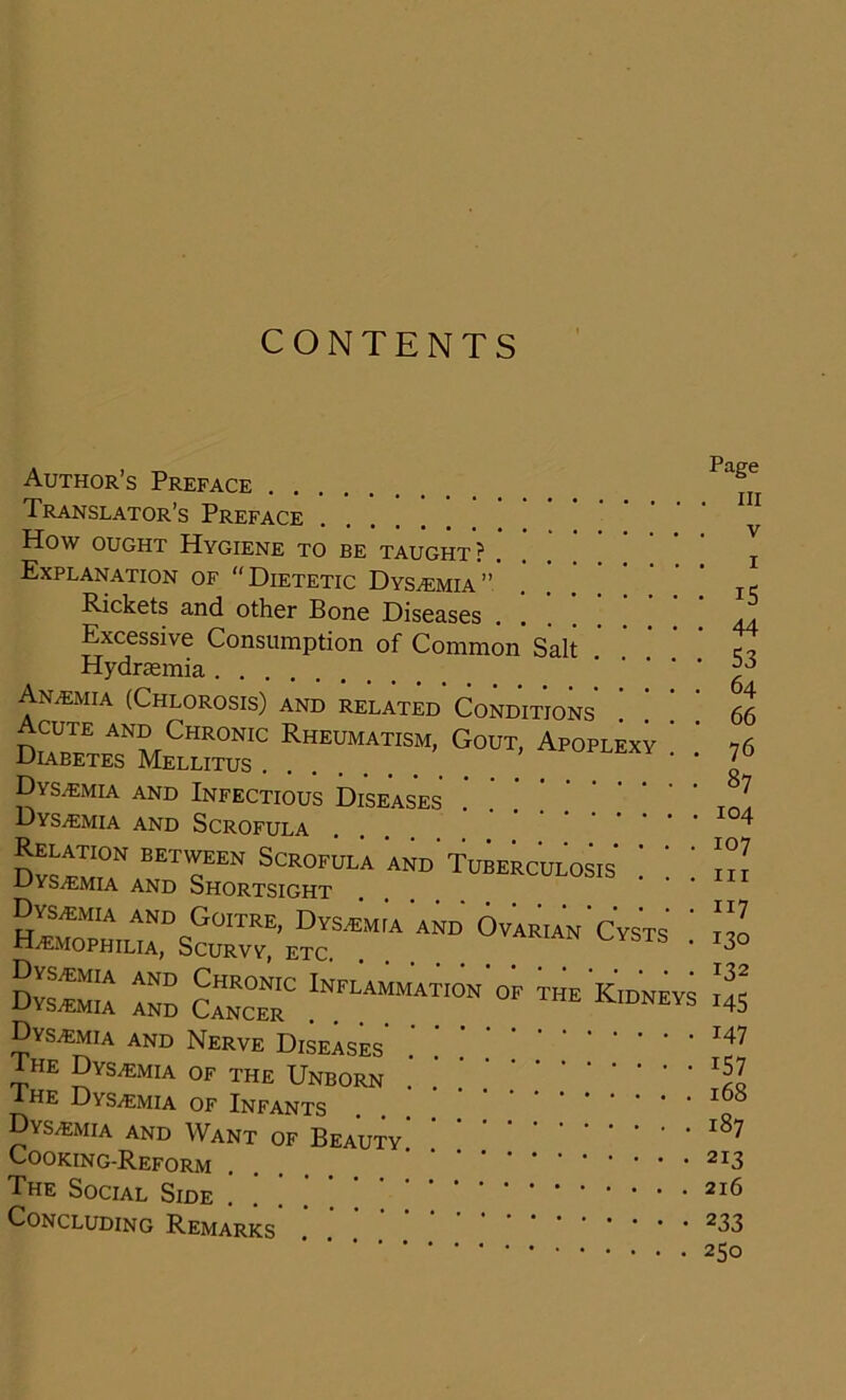 CONTENTS Author’s Preface Page Translator’s Preface . . . iii How ought Hygiene to be taught? . j Explanation of “Dietetic Dys^emia” It. Rickets and other Bone Diseases ... . Excessive Consumption of Common Salt c, Hydrsemia An.emia (Chlorosis) and related Conditions 66 d«bt;tRheumatism’. Goüt: Apoplex; : •' 76 Dys.emia and Infectious Diseases ^7 Dys^mia and Scrofula .... I04 Dys^mtT EETcEEN Scrofula and Tuberculosis ! '. ] •Uys^emia and Shortsight Hr0^Ts^E?rM:A and ■ s Dvs^mia ato Cancer0 Inflammat,on'of ™eK,dneys I45 Dys/emia and Nerve Diseases Die DysvEmia of the Unborn ^7 Ahe Dys^emia of Infants Dvs^emia and Want of Beauty Cooking-Reform 2I3 The Social Side CONCLUDING REMARKS 233