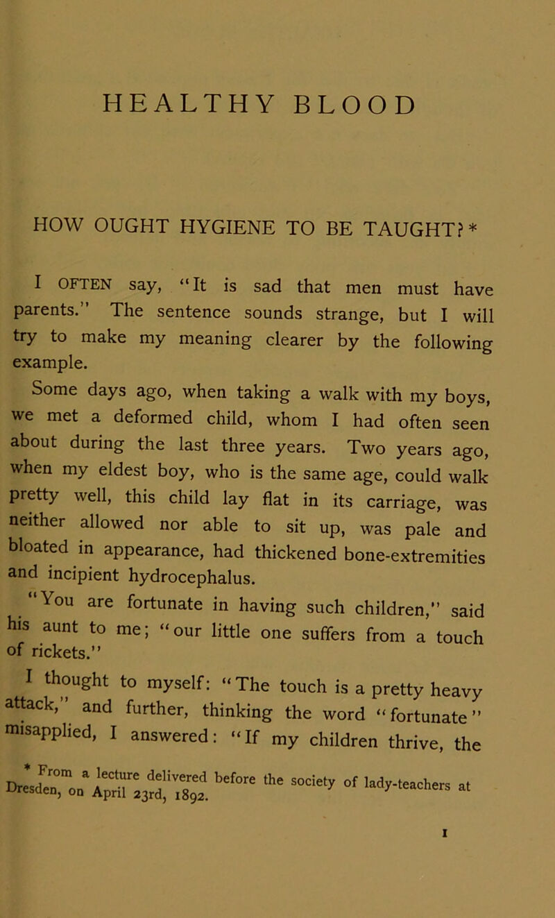 HEALTHY BLOOD HOW OUGHT HYGIENE TO BE TAUGHT?* I OFTEN say, “It is sad that men must have parents.” The sentence sounds stränge, but I will try to make my meaning clearer by the following example. Some days ago, when taking a walk with my boys, we met a deformed child, whom I had often seen about during the last three years. Two years ago, when my eldest boy, who is the same age, could walk pretty well, this child lay flat in its carriage, was neither allowed nor able to sit up, was pale and bloated in appearance, had thickened bone-extremities and incipient hydrocephalus. “You are fortunate in having such children,” said his aunt to me; “our little one suffers from a touch of rickets.” I thought to myself: “The touch is a pretty heavy attack, and further, thinking the word “fortunate” misapplied, I answered: “If my children thrive, the * From a lecture delivered before the Dresden, on April 23rd, 1892. society of lady-teachers at