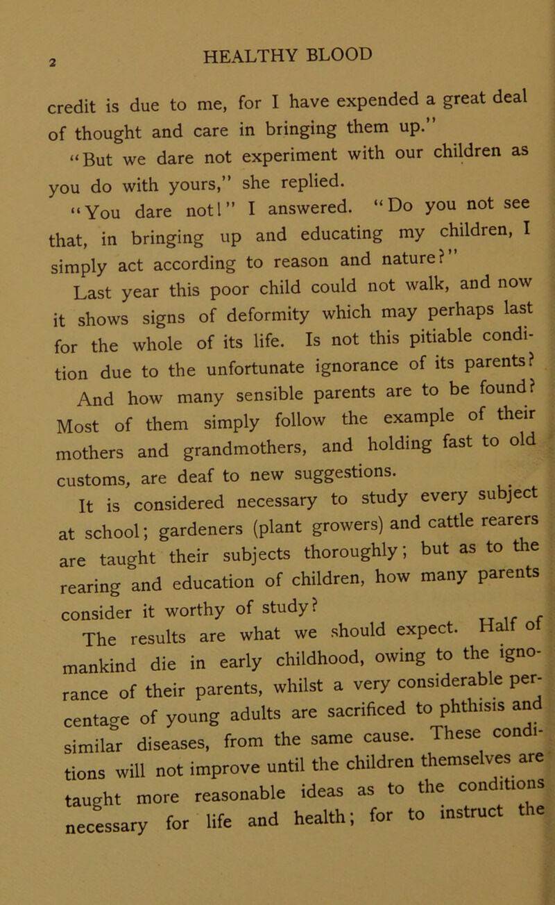 credit is due to me, for I have expended a great deal of thought and care in bringing them up.” “But we dare not experiment with our children as you do with yours, she replied. “You dare notl” I answered. “Do you not see that, in bringing up and educating my children, I simply act according to reason and nature? Last year this poor child could not walk, and now it shows signs of deformity which may perhaps last for the whole of its life. Is not this pitiable condi- tion due to the unfortunate ignorance of its parents? And how many sensible parents are to be found? Most of them simply follow the example of their mothers and grandmothers, and holding fast to old customs, are deaf to new suggestions. It is considered necessary to study every subject at school; gardeners (plant growers) and cattle rearers are taught their subjects thoroughly; but as to the rearing and education of children, how many parents consider it worthy of study? The results are what we should expect. Halt ot mankind die in early childhood, owing to the igno- rance of their parents, whilst a very considerable per- centage of young adults are sacrificed to phthisis and similar diseases, from the same cause. These condi- tions will not improve until the children themselves are taught more reasonable ideas as to the conditions necessary for life and health; for to instruct the