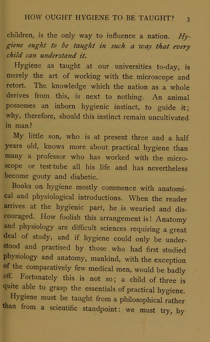 children, is the only way to influence a nation. Hy- giene ought to be taught in such a way that every child can understand it. Hygiene as taught at our universities to-day, is merely the art of working with the microscope and retort. The knowledge which the nation as a whole derives from this, is next to nothing. An animal possesses an inborn hygienic instinct, to guide it; why, therefore, should this instinct remain uncultivated in man? My little son, who is at present three and a half years old, knows more about practical hygiene than many a professor who has worked with the micro- scope or test-tube all his life and has nevertheless become gouty and diabetic. Books on hygiene mostly commence with anatomi- cal and physiological introductions. When the reader arrives at the hygienic part, he is wearied and dis- couraged. How foolish this arrangement is! Anatomy and physiology are difficult Sciences requiring a great deal of study, and if hygiene could only be under- stood and practised by those who had first studied physiology and anatomy, mankind, with the exception of the comparatively few medical men, would be badly off. Fortunately this is not so; a child of three is quite able to grasp the essentials of practical hygiene. Hygiene must be taught from a philosophical rather than from a scientific standpoint: we must try, by