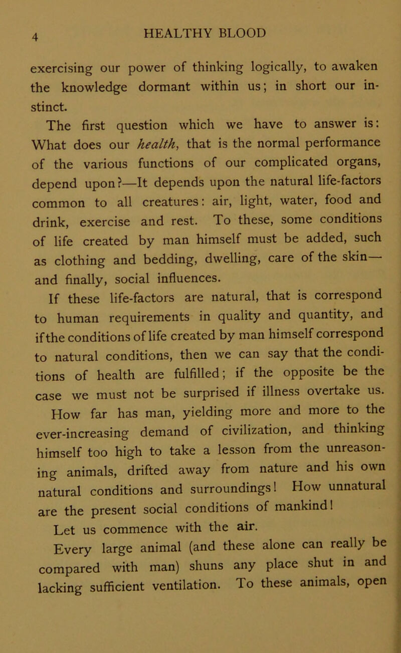 exercising our power of thinking logically, to awaken the knowledge dormant within us; in short our in- stinct. The first question which we have to answer is: What does our health, that is the normal performance of the various functions of our complicated Organs, depend upon?—It depends upon the natural life-factors common to all creatures: air, light, water, food and drink, exercise and rest. To these, some conditions of life created by man himself must be added, such as clothing and bedding, dwelling, care of the skin and finally, social influences. If these life-factors are natural, that is correspond to human requirements in quality and quantity, and ifthe conditions of life created by man himself correspond to natural conditions, then we can say that the condi- tions of health are fulfilled; if the opposite be the case we must not be surprised if illness overtake us. How far has man, yielding more and more to the ever-increasing demand of civilization, and thinking himself too high to take a lesson from the unreason- ing animals, drifted away from nature and his own natural conditions and surroundings! How unnatural are the present social conditions of mankind! Let us commence with the air. Every large animal (and these alone can really be compared with man) shuns any place shut in and lacking sufficient Ventilation. To these animals, open