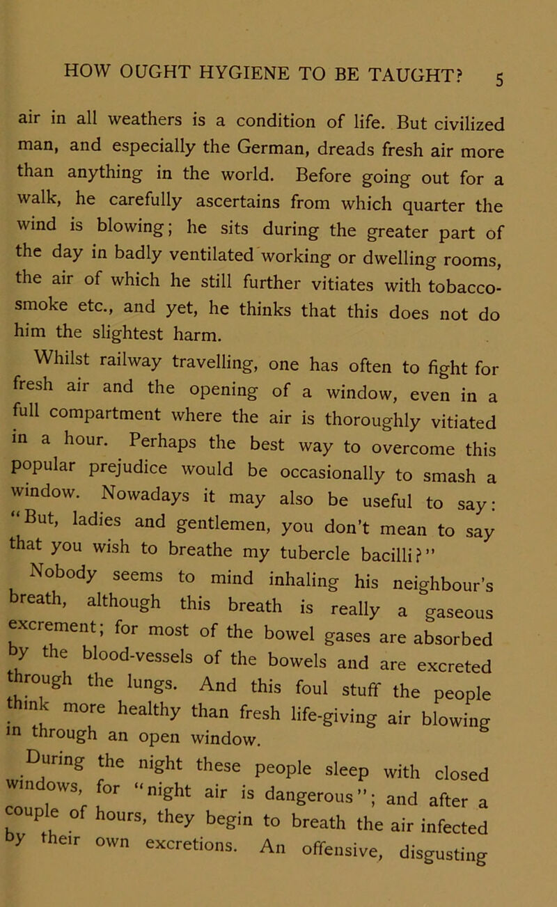 air in all weathers is a condition of life. But civilized man, and especially the German, dreads fresh air more than anything in the world. Before going out for a walk, he carefully ascertains from which quarter the wind is blowing; he sits during the greater part of the day in badly ventilated working or dwelling rooms, the air of which he still further vitiates with tobacco- smoke etc., and yet, he thinks that this does not do him the slightest harm. Whilst railway travelling, one has often to fight for fresh air and the opening of a window, even in a full compartment where the air is thoroughly vitiated in a hour. Peihaps the best way to overcome this populär prejudice would be occasionally to smash a window. Nowadays it may also be useful to say: “But, ladies and gentlemen, you don’t mean to say that you wish to breathe my tubercle bacilli?” Nobody seems to mind inhaling his neighbour’s breath, although this breath is really a gaseous excreme nt; for most of the bowel gases are absorbed by the blood-vessels of the bowels and are excreted through the lungs. And this foul stuff the people think more healthy than fresh life-giving air blowing m through an open window. During the night these people sleep with closed Windows, for night air is dangerous; and after a couple of hours, they begin to breath the air infected by the,r own excretions. An offensive, disgusting