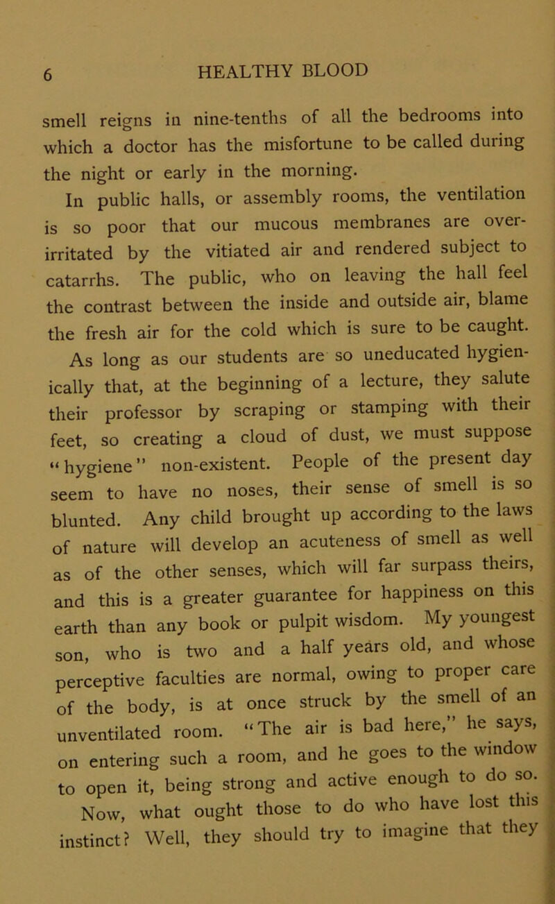 smell reigns in nine-tenths of all the bedrooms into which a doctor has the misfortune to be called during the night or early in the morning. ln public halls, or assembly rooms, the Ventilation is so poor that our mucous membranes are over- irritated by the vitiated air and rendered subject to catarrhs. The public, who on leaving the hall feel the contrast betvveen the inside and outside air, blame the fresh air for the cold which is sure to be caught. As long as our students are so uneducated hygien- ically that, at the beginning of a lecture, they salute their professor by scraping or stamping with their feet, so creating a cloud of dust, we must suppose “hygiene” non-existent. People of the present day seem to have no noses, their sense of smell is so blunted. Any child brought up according to the laws of nature will develop an acuteness of smell as well as of the other senses, which will far surpass theirs, and this is a greater guarantee for happiness on this earth than any book or pulpit wisdom. My youngest son, who is two and a half years old, and whose perceptive faculties are normal, owing to proper care of the body, is at once struck by the smell of an unventilated room. “The air is bad here,” he says, on entering such a room, and he goes to the window to open it, being strong and active enough to do so. Now, what ought those to do who have lost tlus instinct? Well, they should try to imagine that they