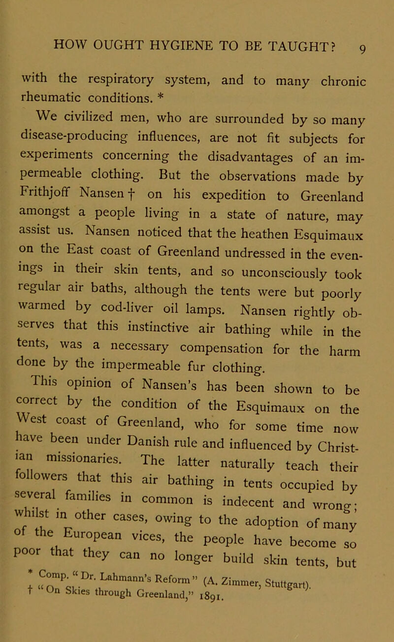 with the respiratory System, and to many chronic rheumatic conditions. * We civilized men, who are surrounded by so many disease-producing influences, are not fit subjects for experiments concerning the disadvantages of an im- permeable clothing. But the observations made by Frithjoff Nansen f on his expedition to Greenland amongst a people living in a state of nature, may assist us. Nansen noticed that the heathen Esquimaux on the East coast of Greenland undressed in the even- ings in their skin tents, and so unconsciously took regulär air baths, although the tents were but poorly warmed by cod-liver oil lamps. Nansen rightly ob- serves that this instinctive air bathing while in the tents, was a necessary compensation for the harm done by the impermeable für clothing. This opinion of Nansen’s has been shown to be correct by the condition of the Esquimaux on the West coast of Greenland, who for some time now iave been under Danish rule and influenced by Christ- mn missionaries. The latter naturally teach their followers that this air bathing in tents occupied by several famii.es in common is indecent and wrong- wh,ist m other cases, owing to the adoption ofmany of the European vices, the people have becorae so poor that they can no langer build skin tents, but Comp. “ Dr. Lahmann’s Reform ” i On Skies through Greenland,” (A. Zimmer, Stuttgart). 1891.