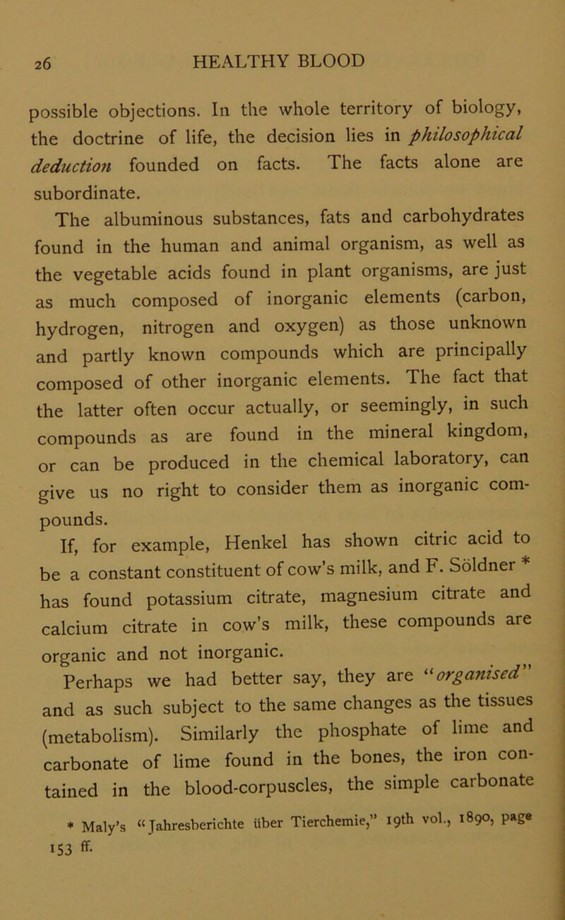 possible objections. In the whole territory of biology, the doctrine of life, the decision lies in philosophical deduction founded on facts. The facts alone are subordinate. The albuminous substances, fats and carbohydrates found in the human and animal organism, as well as the vegetable acids found in plant organisms, are just as much composed of inorganic elements (carbon, hydrogen, nitrogen and oxygen) as those unknown and partly known compounds which are principally composed of other inorganic elements. The fact that the latter often occur actually, or seemingly, in such compounds as are found in the mineral kingdom, or can be produced in the Chemical laboratory, can give us no right to consider them as inorganic com- pounds. If, for example, Henkel has shown citric acid to be a constant constituent of cow’s milk, and F. Söldner * has found potassium citrate, magnesium citrate and calcium citrate in cow’s milk, these compounds are organic and not inorganic. Perhaps we had better say, they are “organised” and as such subject to the same changes as the tissues (metabolism). Similarly the phosphate of lime and carbonate of lime found in the bones, the iron con- tained in the blood-corpuscles, the simple carbonate * Maly’s “Jahresberichte über Tierchemie,” I9th vol., 1890, page 153 ff-