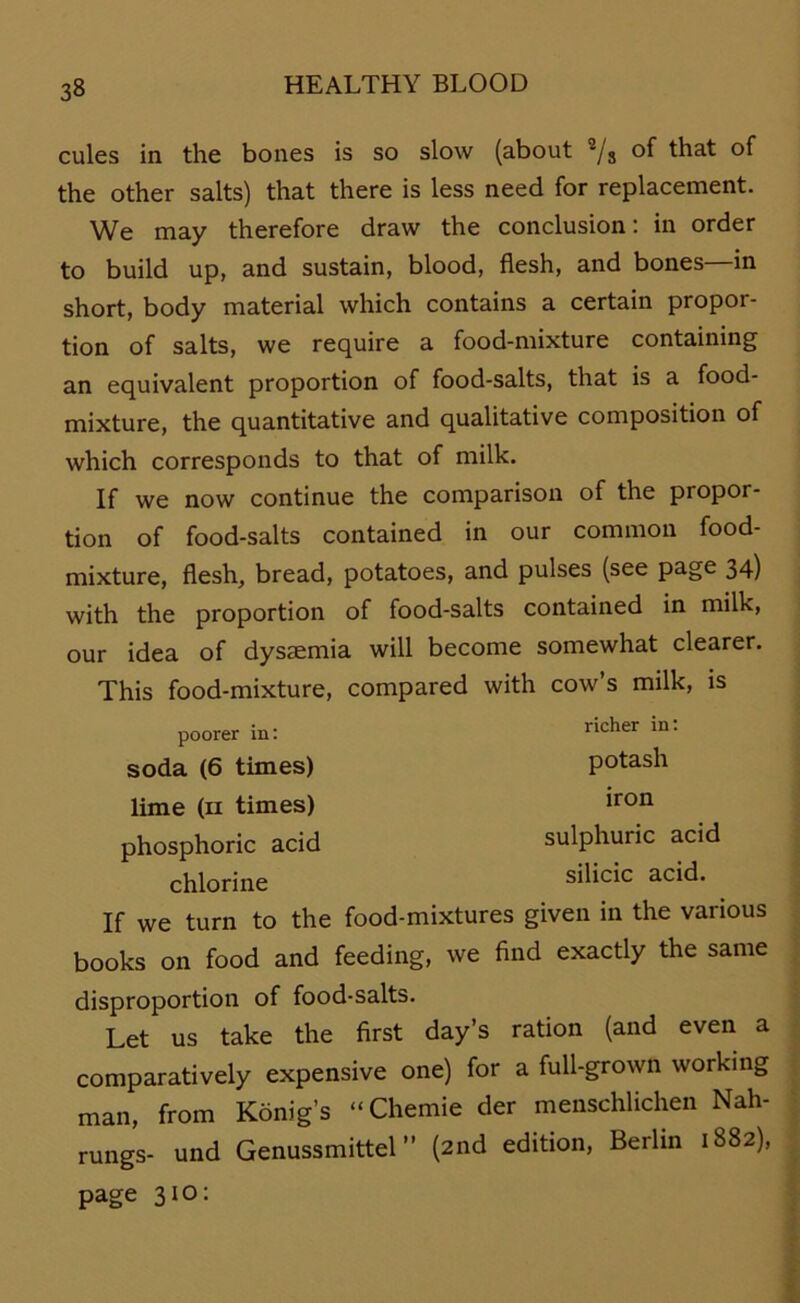 cules in the bones is so slow (about 2/8 of that of the other salts) that there is less need for replacement. We may therefore draw the conclusion: in Order to build up, and sustain, blood, flesh, and bones—in short, body material which contains a certain propor- tion of salts, we require a food-mixture containing an equivalent proportion of food-salts, that is a food- mixture, the quantitative and qualitative composition of which corresponds to that of milk. If we now continue the comparison of the propor- tion of food-salts contained in our common food- mixture, flesh, bread, potatoes, and pulses (see page 34) with the proportion of food-salts contained in milk, our idea of dysaemia will become somewhat clearer. This food-mixture, compared with cow’s milk, is poorer in: soda (6 times) lime (ii times) phosphoric acid chlorine richer in: potash iron sulphuric acid silicic acid. If we turn to the food-mixtures given in the various books on food and feeding, we find exactly the same disproportion of food-salts. Let us take the first day’s ration (and even a comparatively expensive one) for a full-grown working man, from König’s “Chemie der menschlichen Nah- rungs- und Genussmittel ” (2nd edition, Berlin 1882), page 310: