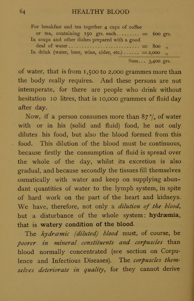 For breakfast and tea together 4 cups of coffee or tea, containing 150 grs. each = 600 grs. In soups and other dishes prepared with a good deal of water = 800 „ In drink (water, beer, wine, cider, etc.) =2,000 „ Sum... 3,400 grs. of water, that is from 1,500 to 2,000 grammes more than the body really requires. And these persons are not intemperate, for there are people who drink without hesitation 10 litres, that is 10,000 grammes of fluid day after day. Now, if a person consumes more than 8 y°/0 of water with or in his (solid and fluid) food, he not only dilutes his food, but also the blood formed from this food. This dilution of the blood must be continuous, because firstly the consumption of fluid is spread over the whole of the day, whilst its excretion is also gradual, and because secondly the tissues All themselves osmatically with water and keep on supplying abun- dant quantities of water to the lymph System, in spite of hard work on the part of the heart and kidneys. We have, therefore, not only a dilution of the blood, but a disturbance of the whole System: hydraemia, that is watery condition of the blood. The hydrcemic (diluted) blood must, of course, be poorer in mineral constituents and corpuscles than blood normally concentrated (see section on Corpu- lence and Infectious Diseases). The corpuscles them- selves deteriorate in quality, for they cannot derive