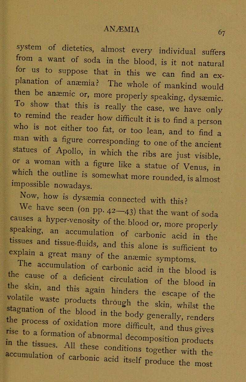 67 System of dietetics, almost every individual suffers from a want of soda in the blood, is it not natural for us to suppose that in this we can find an ex- planation of anasmia? The whole of mankind would t en be anasmic or, more properly speaking, dysmmic. To show that this is really the case, we have only to remind the reader how difficult it is to find a person who is not either too fat, or too lean, and to find a man with a figure corresponding to one of the ancient statues of Apollo, in which the ribs are just visible °r a woman with a figure like a statue of Venus, in which the outline is somewhat more rounded, is almost impossible nowadays. Now, how is dysaemia connected with this? We have seen (on pp. 42-43) that the want of soda causes a hyper-venosity of the blood or, more properly speaking, an accumulation of carbonic acid in the tissnes and «ssue-fluids, and this alone is sufficient to explam a great many of the anaemic Symptoms. The accumulation of carbonic acid in the blood is he cause of a deficient circulation of the blood in volatd ’ and tWS agaiD hinders the escaPe of the atile waste products thröugh the slcin, whilst the br°n r‘he b'00d ^ ‘he b°^ ^nerally, rend r se IT °Xidati0D m°re “d thusgivel in the ; P~d««s sues. All these conditions together with th accumu.ation of carbonic acid itse, p^£ ^