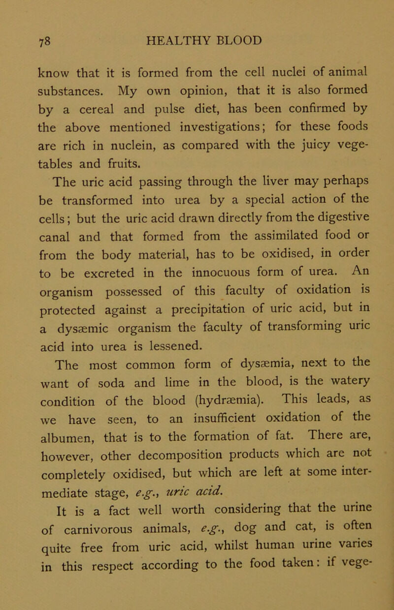 know that it is formed from the cell nuclei of animal substances. My own opinion, that it is also formed by a cereal and pulse diet, has been confirmed by the above mentioned investigations; for these foods are rieh in nuclein, as compared with the juicy vege- tables and fruits. The uric acid passing through the liver may perhaps be transformed into urea by a special action of the cells; but the uric acid drawn directly from the digestive canal and that formed from the assimilated food or from the body material, has to be oxidised, in Order to be exereted in the innoeuous form of urea. An organism possessed of this faculty of oxidation is protected against a precipitation of uric acid, but in a dysaemic organism the faculty of transforming uric acid into urea is lessened. The most common form of dysaemia, next to the want of soda and lime in the blood, is the watery condition of the blood (hydraemia). This leads, as we have seen, to an insufficient oxidation of the albumen, that is to the formation of fat. There are, however, other decomposition products which are not completely oxidised, but which are left at some inter- mediate stage, e.g., uric acid. It is a fact well worth considering that the urine of carnivorous animais, e.g., dog and cat, is often quite free from uric acid, whilst human urine varies in this respect according to the food taken: if vege-