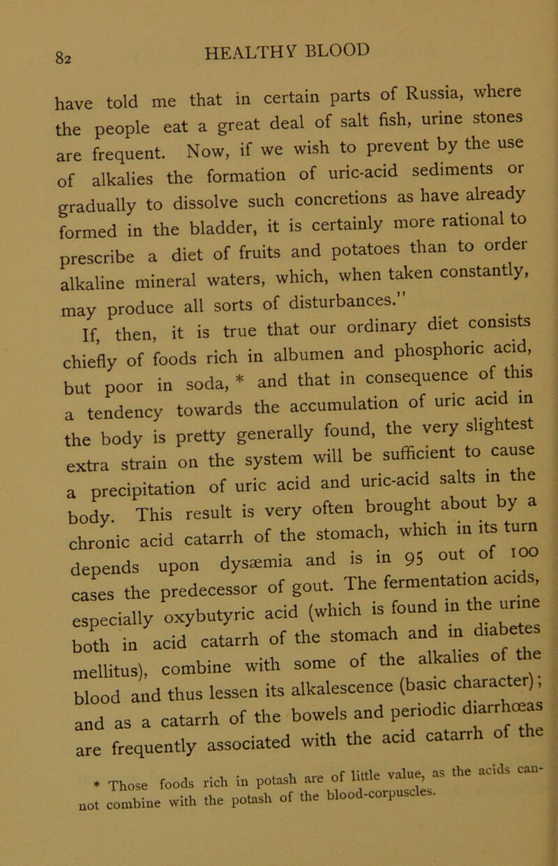 have told me that in certain parts of Russia, where the people eat a great deal of salt fish, urine stones are frequent. Now, if we wish to prevent by the use of alkalies the formation of uric-acid Sediments or gradually to dissolve such concretions as have already formed in the bladder, it is certainly more rational to prescribe a diet of fruits and potatoes than to order alkaline mineral waters, which, when taken constantly, may produce all sorts of disturbances. If, then, it is true that our ordinary diet consists chiefly of foods rieh in albumen and phosphonc acid, but poor in soda, * and that in consequence of this a tendency towards the accumulation of uric acid in the body is pretty generally found, the very sl.ghtest extra strain on the System will be sufficient to cause a precipitation of uric acid and uric-acid salts in the body. This result is very often brought about by a chronic acid catarrh of the stomach, wh.ch m >ts tum depends upon dystemia and is in 95 out of .00 cases the predecessor of gout. The fermentation ac.ds, especially oxybutyric acid (which is found m the urme both in acid catarrh of the stomach and in diabetes mellitus), combine with some of the alkahes of the blood and thus lessen its alkalescence (bas.c characte ), and as a catarrh of the beweis and periodic diarrhteas are frequently associated with the acid catarrh of • These foods rieh in potash are of little value, as the «cid. can- no, combine with Ihe p»(ash of Ihe hlood-corpnscles.