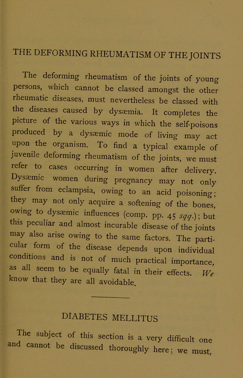 THE DEFORMING RHEUMATISM OF THE JOINTS The deforming rheumatism of the joints of young persons, which cannot be classed amongst the other rheumatic diseases, must nevertheless be classed with the diseases caused by dysaemia. It completes the picture of the various ways in which the self-poisons produced by a dysasmic mode of living may act upon the organism. To find a typical example of juvenile deforming rheumatism of the joints, we must refer to cases occurring in women after delivery. Dysaenuc women during pregnancy may not only suffer from eclampsia, owiug to an acid poisoning; they may not only acquire a softening of the bones, owing to dysaemic influences (comp. pp. 45 sqq.) ■ but thls peculiar and almost incurable disease of the joints may also arise owing to the same factors. The parti- cular form of the disease depends upon individual conditions and is not of much practical importance, as all seem to be equally fatal in their effects. We know that they are all avoidable. DIABETES MELLITUS The subject of this section is a very difficult one and cannot be discussed thoroughly here; we must