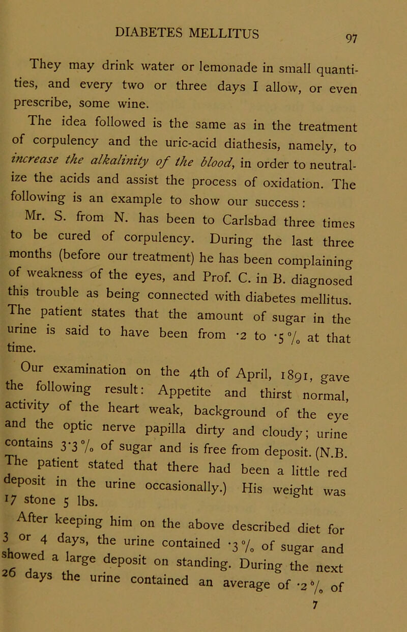 97 They may drink water or lemonade in small quanti- ties, and every two or three days I allow, or even prescribe, some wine. The idea followed is the sarae as in the treatment of corpulency and the uric-acid diathesis, namely, to increase the alkalimty of the blood, in order to neutral- ize the acids and assist the process of oxidation. The following is an example to show our success : Mr. S. from N. has been to Carlsbad three times to be cured of corpulency. Düring the last three months (before our treatment) he has been complaining of weakness of the eyes, and Prof. C. in B. diagnosed this trouble as being connected with diabetes mellitus. The patient states that the amount of sugar in the urine is said to have been from -2 to -5 °/o at that time. Our examination on the 4th of April, 1891, gave the following result: Appetite and thirst normal, activity of the heart weak, background of the eye and the optic nerve papilla dirty and cloudy; urine contains 33 /0 of sugar and is free from deposit (N B The patient stated that there had been a little red deposit in the urine occasionally.) His weight was 17 stone s Ibs. After keeping him on the above described diet for 3 or 4 days, the urine contained -37, cf sugar and rfZl deP°Sit 0 Stading- Durin? Ü’e next 20 days the unne contained an average of -2-/. of 7