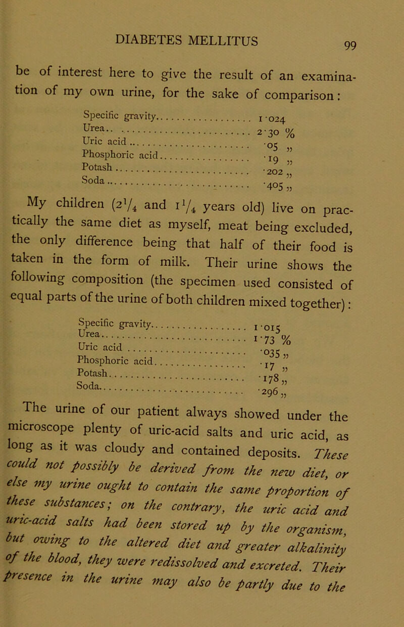 99 be of interest here to give the result of an examina- tion of my own urine, for the sake of comparison: Specific gravity.. Urea Uric acid Phosphoric acid. Potash Soda I -024 2'3° % °5 „ ' r9 „ * 2°2 „ •405 „ My children (Z'/4 and ll/4 years old) live on prac- tically the same diet as myself, meat being excluded, the only difiference being that half of their food is taken in the form of milk. Their urine shows the following composition (the specimen used consisted of equal Parts of the urine of both children mixed together): Specific gravity. Urea Uric acid Phosphoric acid Potash Soda 1 015 1-73 % •°35 „ U „ •U8 „ ■296 „ The urine of our patient always showed under the microscope plenty of uric-acid salts and uric acid, as long as it was cloudy and contained deposits. These could not possibly be derived from the new diet, or eise my urtne ought to contain the same Proportion of these substances; on the contrary, the zcric acid and uric-acid salts had been stored up by the organism but owing to the altered diet and greater alkalinity op the blood, they were redissolved and excreted. Their presence m the urine may also be partly due to the
