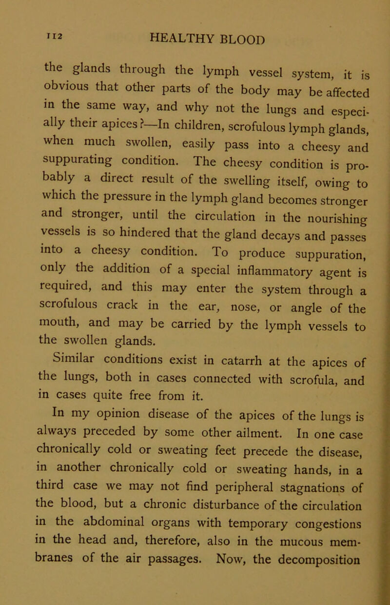 the glands through the lymph vessel System, it is obvious that other parts of the body may be afifected in the same way, and why not the lungs and especi- ally their apices? In children, scrofulous lymph glands, when much swollen, easily pass into a cheesy and suppurating condition. The cheesy condition is pro- bably a direct result of the swelling itself, owing to which the pressure in the lymph gland becomes stronger and stronger, until the circulation in the nourishing vessels is so hindered that the gland decays and passes into a cheesy condition. To produce suppuration, only the addition of a special inflammatory agent is required, and this may enter the System through a scrofulous crack in the ear, nose, or angle of the mouth, and may be carried by the lymph vessels to the swollen glands. Similar conditions exist in catarrh at the apices of the lungs, both in cases connected with scrofula, and in cases quite free from it. In my opinion disease of the apices of the lungs is always preceded by some other ailment. In one case chronically cold or sweating feet precede the disease, in another chronically cold or sweating hands, in a third case we may not find peripheral stagnations of the blood, but a chronic disturbance of the circulation in the abdominal organs with temporary congestions in the head and, therefore, also in the mucous mem- branes of the air passages. Now, the decomposition