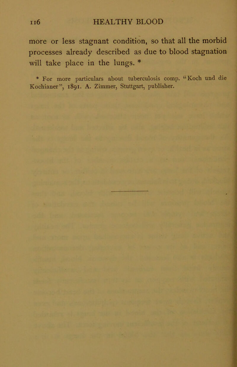 more or less stagnant condition, so that all the morbid processes already described as due to blood Stagnation will take place in the lungs. * * For more particulars about tuberculosis comp. “Koch und die Kochianer”, 1891. A. Zimmer, Stuttgart, publisher.