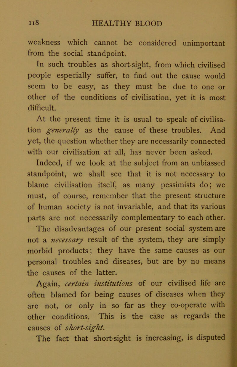 weakness which cannot be considered unimportant from the social standpoint. In such troubles as short-sight, from which civilised people especially sufifer, to find out the cause would seem to be easy, as they must be due to one or other of the conditions of civilisation, yet it is most difficult. At the present time it is usual to speak of civilisa- tion generally as the cause of these troubles. And yet, the question whether they are necessarily connected with our civilisation at all, has never been asked. Indeed, if \ve look at the subject from an unbiassed standpoint, we shall see that it is not necessary to blame civilisation itself, as many pessimists do; we must, of course, remember that the present structure of human society is not invariable, and that its various parts are not necessarily complementary to each other. The disadvantages of our present social System are not a necessary result of the System, they are simply morbid products; they have the same causes as our personal troubles and diseases, but are by no means the causes of the latter. Again, certain institutions of our civilised life are often blamed for being causes of diseases when they are not, or only in so far as they co-operate with other conditions. This is the case as regards the causes of short-sight. The fact that short-sight is increasing, is disputed